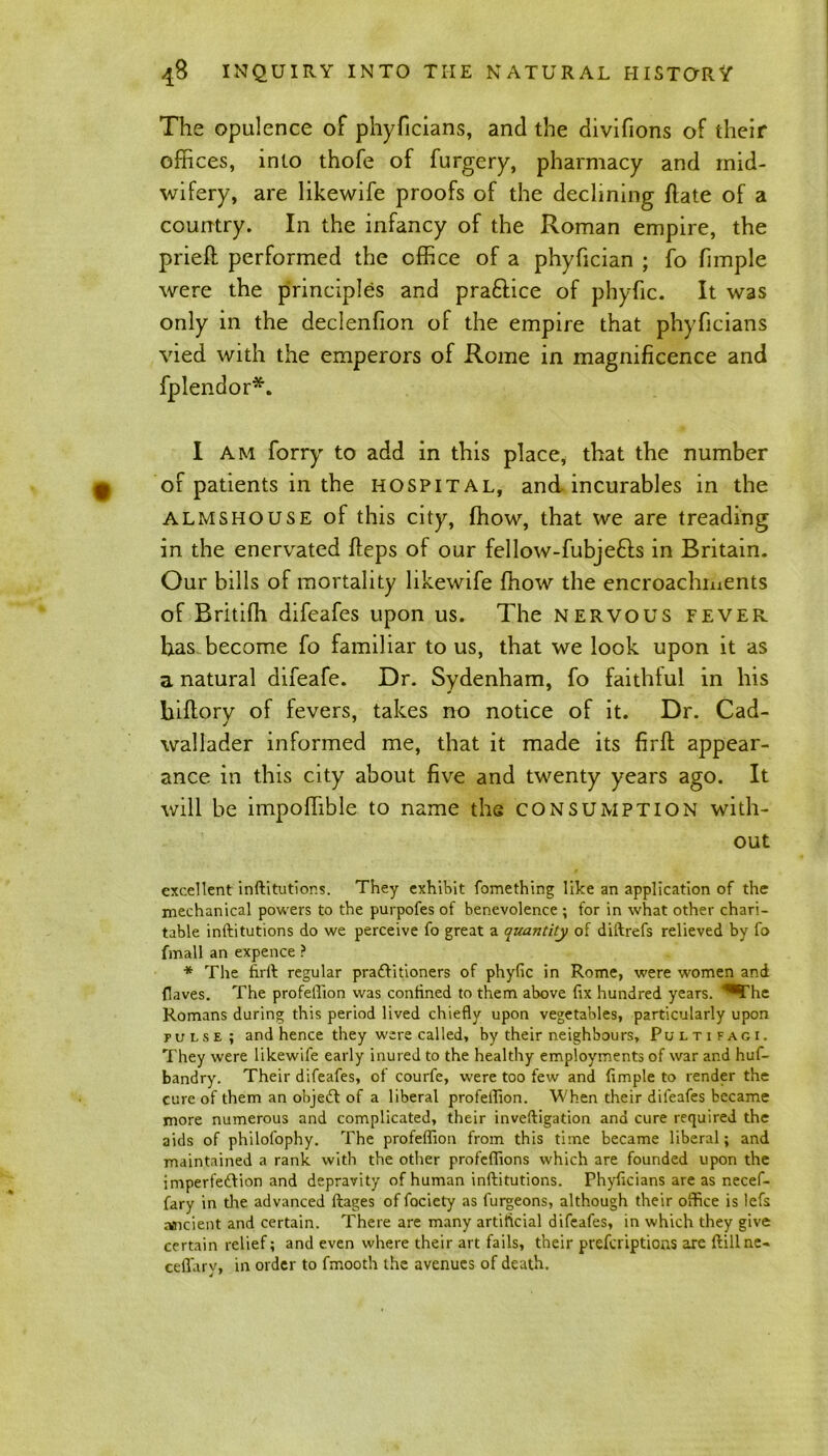 The opulence of phyficians, and the divifions of their offices, into thofe of furgery, pharmacy and mid- wifery, are likewife proofs of the declining ftate of a country. In the infancy of the Roman empire, the prieft performed the office of a phyfician ; fo fimple were the principles and praftice of phyfic. It was only in the declenfion of the empire that phyficians vied with the emperors of Rome in magnificence and fplendor*. I am forry to add in this place, that the number of patients in the hospital, and incurables in the almshouse of this city, ffiow, that we are treading in the enervated fteps of our fellow-fubjefls in Britain. Our bills of mortality likewife ffiow the encroachments of Britifh difeafes upon us. The nervous fever has become fo familiar to us, that we look upon it as a natural difeafe. Dr. Sydenham, fo faithful in his hiftory of fevers, takes no notice of it. Dr. Cad- wallader informed me, that it made its firft appear- ance in this city about five and twenty years ago. It will be impoffible to name the consumption with- out excellent inftitutions. They exhibit fomething like an application of the mechanical powers to the purpofes of benevolence ; for in what other chari- table inftitutions do we perceive fo great a quantity of diftrefs relieved by fo fmall an expence ? * The firft regular practitioners of phyfic in Rome, were women and {laves. The profefiion was confined to them above fix hundred years. ^The Romans during this period lived chiefly upon vegetables, particularly upon pulse; and hence they were called, by their neighbours, Pultifaci. They were likewife early inured to the healthy employments of war and huf- bandry. Their difeafes, of courfe, were too few and fimple to render the cure of them an objedt of a liberal profefiion. When their difeafes became more numerous and complicated, their inveftigation and cure required the aids of philofophy. The profefiion from this time became liberal; and maintained a rank with the other profeflions which are founded upon the imperfedtion and depravity of human inftitutions. Phyficians are as necef- fary in the advanced ftages of fociety as furgeons, although their office is lefs ancient and certain. There are many artificial difeafes, in which they give certain relief; and even where their art fails, their prefcriptioas are ftillne- ceflary, in order to fmooth the avenues of death.