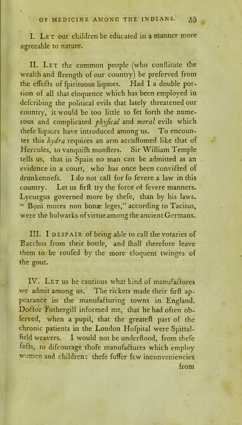 i > * I. Let our children be educated in a manner more agreeable to nature. II. Let the common people (who conditute the wealth and (Length of our country) be preferved from the effe&s of fpirituous liquors. Had I a double por- tion of all that eloquence which has been employed in deferibing the political evils that lately threatened our country, it would be too little to fet forth the nume- rous and complicated phyfical and moral evils which thefe liquors have introduced among us. To encoun- ter this hydra requires an arm accuftomed like that of Hercules, to vanquifh monders. Sir William Temple tells us, that in Spain no man can be admitted as an „ evidence in a court, who has once been convifted of drunkennefs. I do not call for fo fevere a law in this country. Let us firft try the force ot fevere manners. Lycurgus governed more by thefe, than by his laws. “ Boni mores non bonae leges,” according to Tacitus, were the bulwarks of virtue among the ancient Germans. III. I despair of being able to call the votaries of Bacchus from their bottle, and fhall therefore leave them to be roufed by the more eloquent twinges of the gout. IV. Let us be cautious what kind of manufa£lures we admit among us. The rickets made their firft ap- pearance in the manufa&uring towns in England. Do£for Fothergill informed me, that he had often ob- ferved, when a pupil, that the greateft part of the chronic patients in the London Hofpital were Spittal- field weavers. I would not be underflood, from thefe lafts, to difeourage thofe manufa&ures which employ women and children: thefe fuffer few inconveniencies from