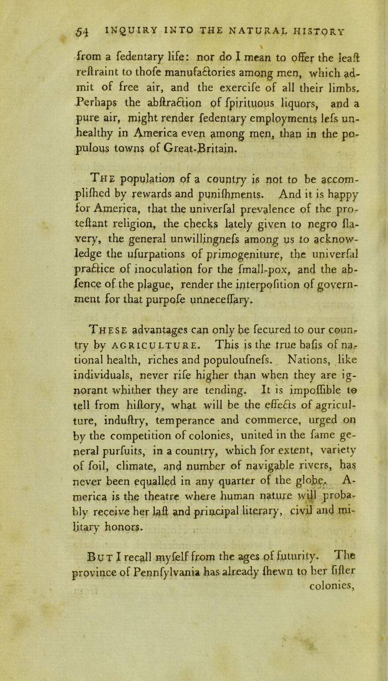 from a Sedentary life: nor do I mean to offer the leaft: reftraint to thofe manufactories among men, which ad- mit of free air, and the exercife of all their limbs. Perhaps the abftraftion of Spirituous liquors, and a pure air, might render fedentary employments lefs un- healthy in America even among men, than in the po- pulous towns of Great-Britain. The population of a country is not to be accom- plifhed by rewards and punifhments. And it is happy for America, that the univerfal prevalence of the pror teftant religion, the checks lately given to negro fla- very, the general unwillingness among us to acknow- ledge the ufurpations of primogeniture, the univerfal praftice of inoculation for the fmall-pox, and the ab- fence of the plague, render the interpofition of govern- ment for that purpofe unneceflary. These advantages can only be fecured to our counr try by agriculture. This is the true bafis of na- tional health, riches and populoufnefs. Nations, like individuals, never rife higher than when they are ig- norant whither they are tending. It is impoflible to tell from hiftory, what will be the effects of agricul- ture, induftry, temperance and commerce, urged on by the competition of colonies, united in the fame ge- neral purfuits, in a country, which for extent, variety of foil, climate, and number of navigable rivers, has never been equalled in any quarter of the globe,* A- merica is the theatre where human nature will proba- bly receive her laft and principal literary, civil and mi- litary honors. But I recall myfelf from the ages of futurity. The province of Pennfylvania has already Shewn to her Sifter colonies,