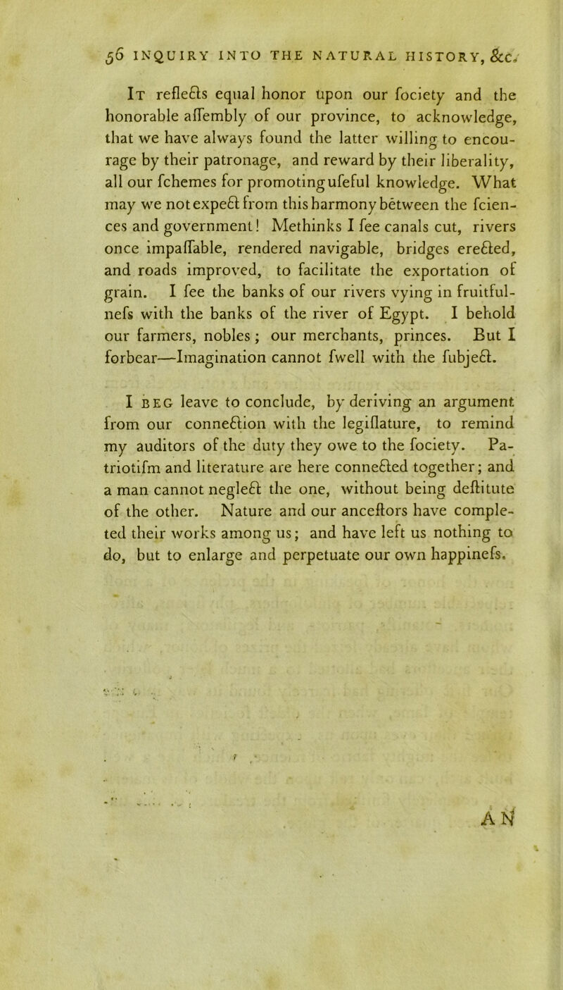 It refle&s equal honor upon our fociety and the honorable alTembly of our province, to acknowledge, that we have always found the latter willing to encou- rage by their patronage, and reward by their liberality, all our fchemes for promotingufeful knowledge. What may we not expe£t from this harmony between the fcien- ces and government! Methinks I fee canals cut, rivers once impalTable, rendered navigable, bridges erefted, and roads improved, to facilitate the exportation of grain. I fee the banks of our rivers vying in fruitful- nefs with the banks of the river of Egypt. I behold our farmers, nobles; our merchants, princes. But I forbear—Imagination cannot fwell with the fubjebl. I beg leave to conclude, by deriving an argument from our connexion with the Iegiflature, to remind my auditors of the duty they owe to the fociety. Pa- triotifm and literature are here connefted together; and a man cannot negleft the one, without being deflitute of the other. Nature and our anceflors have comple- ted their works among us; and have left us nothing to do, but to enlarge and perpetuate our own happinefs. AN