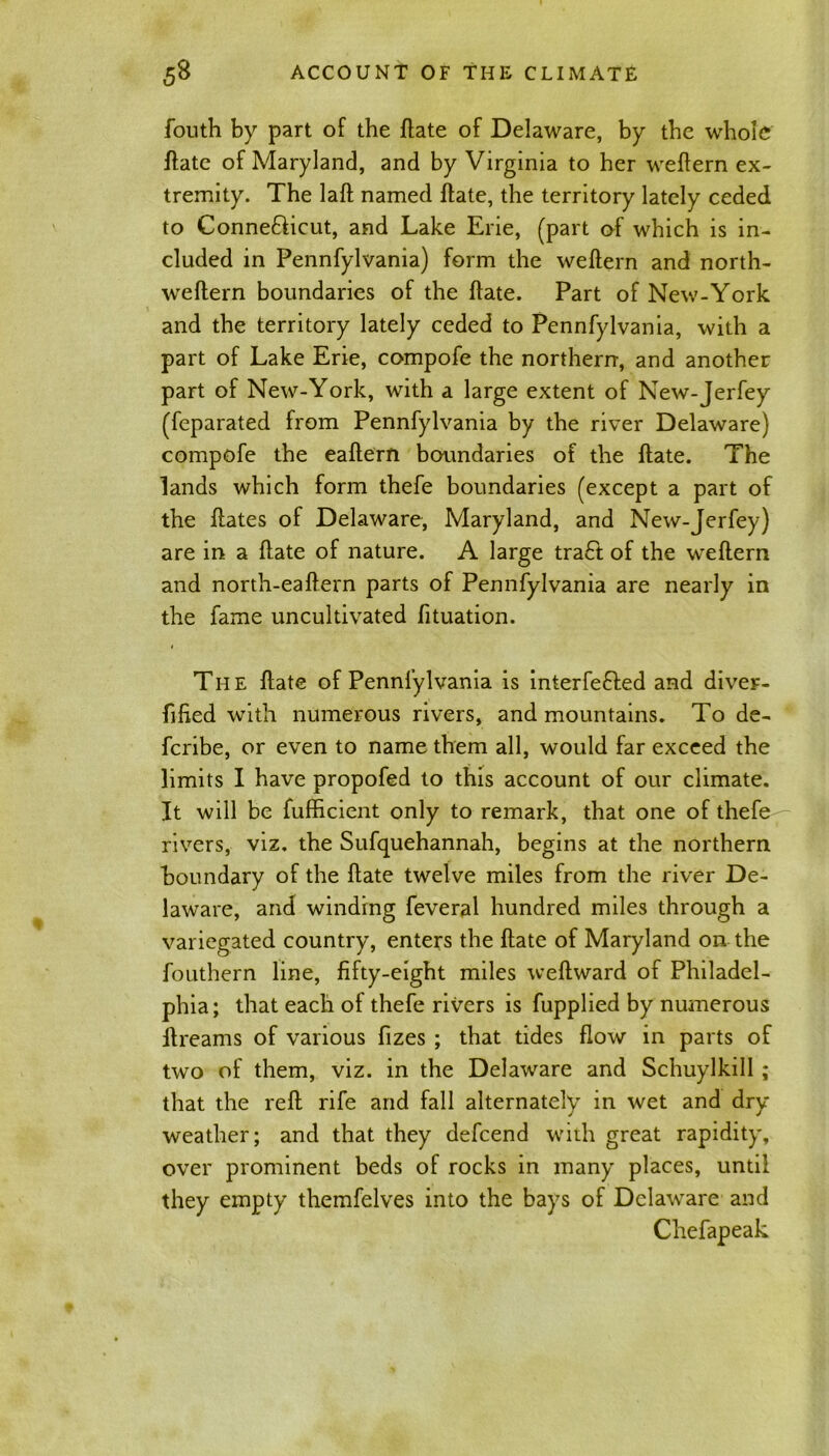 fouth by part of the Hate of Delaware, by the whole ftate of Maryland, and by Virginia to her weftern ex- tremity. The laft named ftate, the territory lately ceded to Connecticut, and Lake Erie, (part of which is in- cluded in Pennfylvania) form the weftern and north- weftern boundaries of the hate. Part of New-York and the territory lately ceded to Pennfylvania, with a part of Lake Erie, compofe the northern, and another part of New-York, with a large extent of New-Jerfey (feparated from Pennfylvania by the river Delaware) compofe the eaftern boundaries of the ftate. The lands which form thefe boundaries (except a part of the ftates of Delaware, Maryland, and New-Jerfey) are in a Hate of nature. A large tra£t of the weflern and north-eaftern parts of Pennfylvania are nearly in the fame uncultivated fituation. The ftate of Pennfylvania is interfered and diver- ftfied with numerous rivers, and mountains. To de- fcribe, or even to name them all, would far exceed the limits I have propofed to this account of our climate. It will be fufhcient only to remark, that one of thefe rivers, viz. the Sufquehannah, begins at the northern boundary of the ftate twelve miles from the river De- laware, and winding feveral hundred miles through a variegated country, enters the ftate of Maryland on the fouthern line, fifty-eight miles weftward of Philadel- phia; that each of thefe rivers is fupplied by numerous ftreams of various fizes ; that tides flow in parts of two of them, viz. in the Delaware and Schuylkill; that the reft rife and fall alternately in wet and dry- weather; and that they defcend with great rapidity, over prominent beds of rocks in many places, until they empty themfelves into the bays of Delaware and Chefapeak