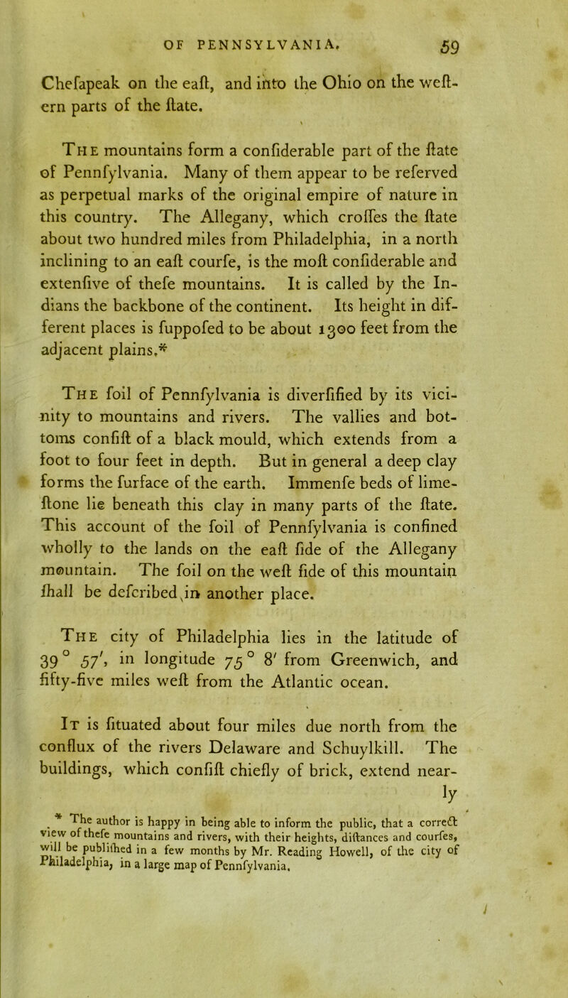 Chefapeak on the eaft, and into the Ohio on the weft- ern parts of the Hate. \ The mountains form a confiderable part of the ftate of Pennfylvania. Many of them appear to be referved as perpetual marks of the original empire of nature in this country. The Allegany, which crofles the Hate about two hundred miles from Philadelphia, in a north inclining to an eaft courfe, is the molt confiderable and extenfive of thefe mountains. It is called by the In- dians the backbone of the continent. Its height in dif- ferent places is fuppofed to be about 1300 feet from the adjacent plains.* The foil of Pennfylvania is diverfified by its vici- nity to mountains and rivers. The vallies and bot- toms confift of a black mould, which extends from a foot to four feet in depth. But in general a deep clay forms the furface of the earth. Immenfe beds of lime- ftone lie beneath this clay in many parts of the ftate. This account of the foil of Pennfylvania is confined wholly to the lands on the eaft fide of the Allegany mountain. The foil on the weft fide of this mountain fhall be defcribedvin another place. The city of Philadelphia lies in the latitude of 39 ° 57', in longitude 75 0 8' from Greenwich, and fifty-five miles weft from the Atlantic ocean. It is fituated about four miles due north from the conflux of the rivers Delaware and Schuylkill. The buildings, which confift chiefly of brick, extend near- Jy . * author is happy in being able to inform the public, that a corredl \iew of thefe mountains and rivers, with their heights, diftances and courfes, will be publilhed in a few months by Mr. Reading Howell, of the city of Philadelphia, in a large map of Pennfylvania,