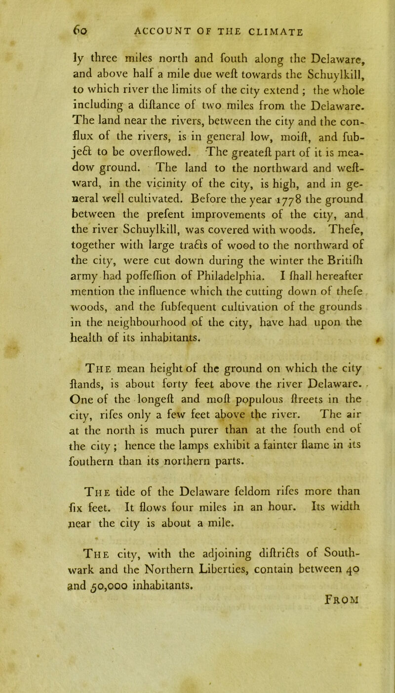 ly three miles north and fouth along the Delaware, and above half a mile due weft towards the Schuylkill, to which river the limits of the city extend ; the whole including a diftance of two miles from the Delaware. The land near the rivers, between the city and the con- flux of the rivers, is in general low, moift, and fub- je£t to be overflowed. The greateft part of it is mea- dow ground. The land to the northward and weft- ward, in the vicinity of the city, is high, and in ge- neral well cultivated. Before the year 1778 the ground between the prefent improvements of the city, and the river Schuylkill, was covered with woods. Thefe, together with large trails of wood to the northward of the city, were cut down during the winter the Britifh army had poffeftion of Philadelphia. I fhall hereafter mention the influence which the cutting down of thefe woods, and the fubfequent cultivation of the grounds in the neighbourhood of the city, have had upon the health of its inhabitants. The mean height of the ground on which the city ftands, is about forty feet above the river Delaware. One of the longeft and moft populous ftreets in the city, rifes only a few feet above the river. The air at the north is much purer than at the fouth end of the city ; hence the lamps exhibit a fainter flame in its fouthern than its northern parts. The tide of the Delaware feldom rifes more than fix feet. It flows four miles in an hour. Its width near the city is about a mile. The city, with the adjoining diftrifls of South- wark and the Northern Liberties, contain between 40 and 50,000 inhabitants. From