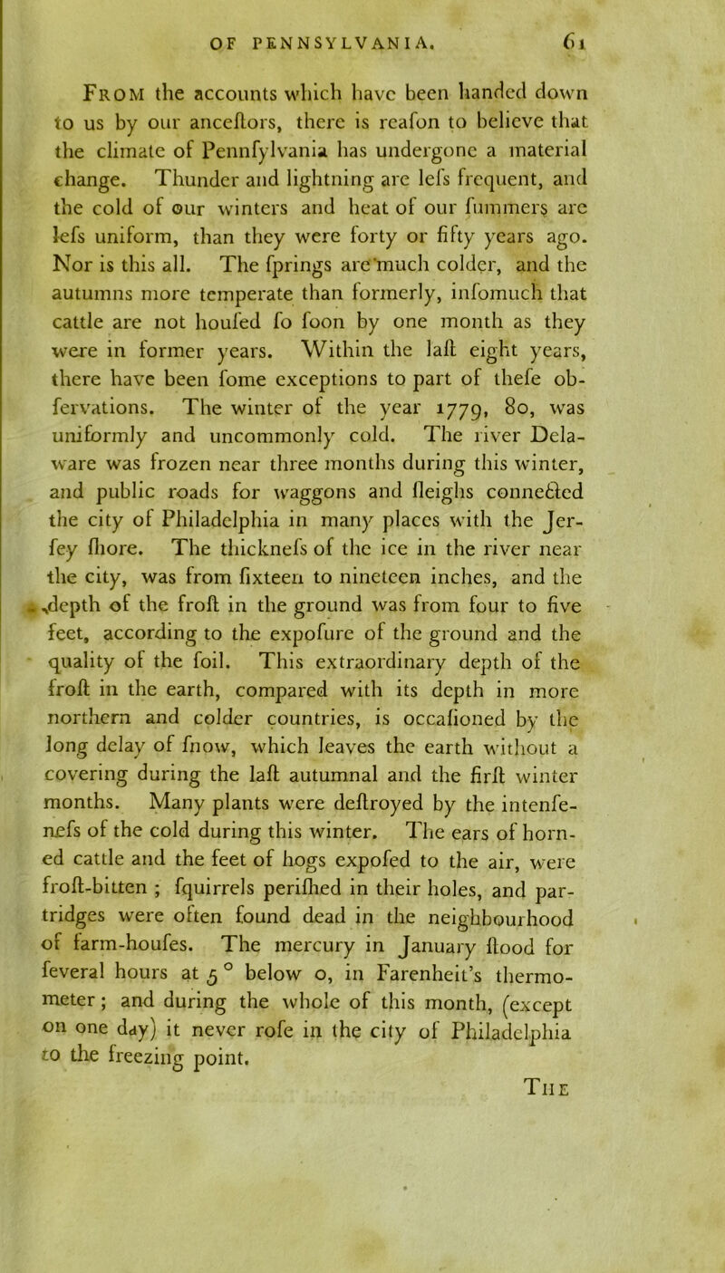 From the accounts which have been handed down to us by our anceflors, there is reafon to believe that the climate of Pennfylvania has undergone a material change. Thunder and lightning are lefs frequent, and the cold of our winters and heat of our fummers are lefs uniform, than they were forty or fifty years ago. Nor is this all. The fprings are'‘much colder, and the autumns more temperate than formerly, infomuch that cattle are not houfed fo foon by one month as they were in former years. Within the lalf eight years, there have been fome exceptions to part of thefe ob- fervations. The winter of the year 1779, So, was uniformly and uncommonly cold. The liver Dela- ware was frozen near three months during this winter, and public roads for waggons and fleighs connetled the city of Philadelphia in many places with the Jer- fey fliore. The thicknefs of the ice in the river near the city, was from fixteen to nineteen inches, and the • ..depth of the frofl in the ground was from four to five feet, according to the expofure of the ground and the quality of the foil. This extraordinary depth 01 the froff in the earth, compared with its depth in more northern and colder countries, is occafioned by the Jong delay of fnow, which leaves the earth without a covering during the lafl autumnal and the firlt winter months. Many plants were deflroyed by the intenfe- n.efs of the cold during this winter. The ears of horn- ed cattle and the feet of hogs expofed to the air, were frofl-bitten ; fquirrels perifhed in their holes, and par- tridges were often found dead in the neighbourhood of farm-houfes. The mercury in January flood for feveral hours at 5 0 below o, in Farenheit’s thermo- meter ; and during the whole of this month, (except on one day) it never rofe in the city of Philadelphia to the freezing point. Tiie