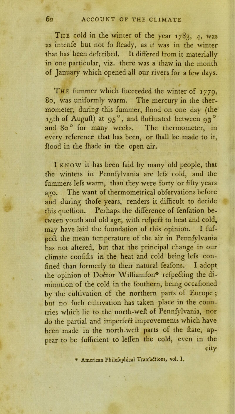 The cold in the winter of the year 1783, 4, was as intenfe but not fo fteady, as it was in the winter that has been defcribed. It differed from it materially in one particular, viz. there was a thaw in the month of January which opened all our rivers for a few days. The fummer which fucceeded the winter of 1779, 80, was uniformly warm. The mercury in the ther- mometer, during this fummer, flood on one day (the 15th of Auguft) at 95 0, and flu&uated between 93 0 and 800 for many weeks. The thermometer, in every reference that has been, or fhall be made to it, flood in the fhade in the open air. 1 know it has been faid by many old people, that the winters in Pennfylvania are lefs cold, and the fummers lefs warm, than they were forty or fifty years ago. The want of thermometrical obfervations before and during thofe years, renders it difficult to decide this queffion. Perhaps the difference of fenfation be- tween youth and old age, with refpefl to heat and cold, may have laid the foundation of this opinion. I fuf- pefl the mean temperature of the air in Pennfylvania has not altered, but that the principal change in our climate confifls in the heat and cold being lefs con- fined than formerly to their natural feafons. I adopt the opinion of Do£lor Williamfon* refpe£ling the di- minution of the cold in the fouthern, being occafioned by the cultivation of the northern parts of Europe ; but no fuch cultivation has taken place in the coun- tries which lie to the north-well of Pennfylvania, nor do the partial and imperfefl improvements which have been made in the north-well parts of the Hate, ap- pear to be fufficient to leffen the cold, even in the * American Philofophical Tranfadhons, vol. I.