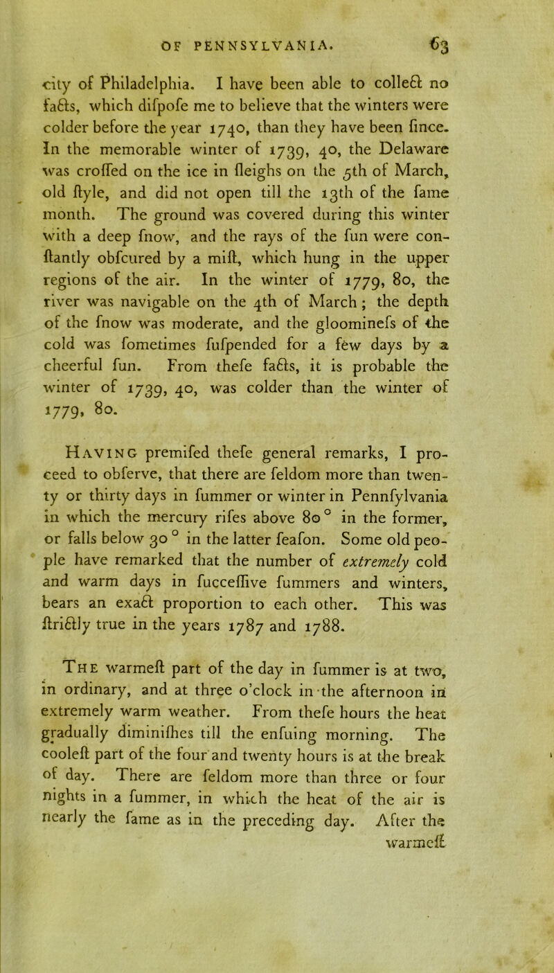 city of Philadelphia. I have been able to collefl no fafts, which difpofe me to believe that the winters were colder before the year 1740, than they have been fince. In the memorable winter of 1739, 40, the Delaware was eroded on the ice in fleighs on the ^th of March, old ftyle, and did not open till the 13th of the fame month. The ground was covered during this winter with a deep fnow, and the rays of the fun were con- ffantly obfeured by a mill, which hung in the upper regions of the air. In the winter of 1779, 80, the river was navigable on the 4th of March; the depth of the fnow -was moderate, and the gloominefs of the cold was fometimes fufpended for a few days by a cheerful fun. From thefe faffs, it is probable the winter of 1739, 4°> was co^er than the winter of 1779, 80. Having premifed thefe general remarks, I pro- ceed to obferve, that there are feldom more than twen- ty or thirty days in fummer or winter in Pennfylvania in wrhich the mercury rifes above 80 0 in the former, or falls below 30 0 in the latter feafon. Some old peo- ple have remarked that the number of extremely cold and warm days in fucceffive fummers and winters, bears an exaff proportion to each other. This was flrifily true in the years 1787 and 1788. The warmeft part of the day in fummer is at two, in ordinary, and at three o’clock in the afternoon in extremely warm weather. From thefe hours the heat gradually diminilhes till the enfuing morning. The cooleft part of the four and twenty hours is at the break of day. There are feldom more than three or four nights in a fummer, in which the heat of the air is nearly the fame as in the preceding day. After the warmeiE