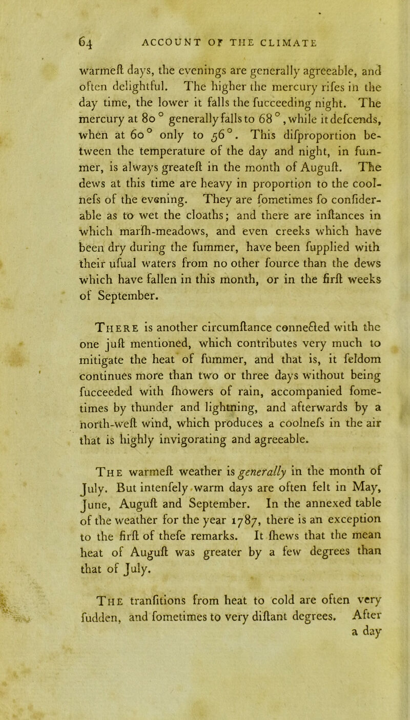 warmeft days, the evenings are generally agreeable, and often delightful. The higher the mercury rifes in the day time, the lower it falls the fucceeding night. The mercury at 80 ° generally falls to 68 ° , while itdefcends, when at 6o° only to ,56°. This difproportion be- tween the temperature of the day and night, in fum- mer, is always greateft in the month of Auguft. The dews at this time are heavy in proportion to the cool- nefs of the evening. They are fometimes fo confider- able as to wet the cloaths; and there are inftances in which marfh-meadows, and even creeks which have been dry during the fummer, have been fupplied with their ufual waters from no other fource than the dews which have fallen in this month, or in the firft weeks of September. There is another circumftance connefted with the one juft mentioned, which contributes very much to mitigate the heat of fummer, and that is, it feldom continues more than two or three days without being fucceeded with fhowers of rain, accompanied fome- times by thunder and lightning, and afterwards by a north-weft wind, which produces a coolnefs in the air that is highly invigorating and agreeable. The warmeft weather is generally in the month of July. But intenfely warm days are often felt in May, June, Auguft and September. In the annexed table of the weather for the year 1787, there is an exception to the firft of thefe remarks. It fhews that the mean heat of Auguft was greater by a few degrees than that of July. The tranfitions from heat to cold are often very fudden, and fometimes to very diftant degrees. After