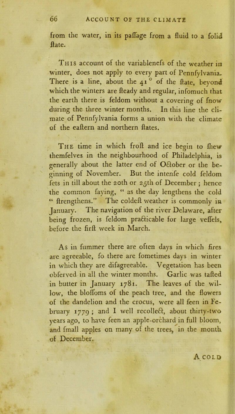 from the water, in its paflage from a fluid to a folid Hate. This account of the variablenefs of the weather in winter, does not apply to every part of Pennfylvania. There is a line, about the 41 ° of the ftate, beyond which the winters are fteady and regular, infomuch that the earth there is feldom without a covering of fnow during the three winter months. In this line the cli- mate of Pennfylvania forms a union with the climate of the eaftern and northern ftates. The time in which froft and ice begin to fhew themfelves in the neighbourhood of Philadelphia, is generally about the latter end of Odober or the be- ginning of November. But the intenfe cold feldom fets in till about the 20th or 25th of December ; hence the common faying, “ as the day lengthens the cold “ ftrengthens.” The coldeft weather is commonly in January. The navigation of the river Delaware, after being frozen, is feldom pra&icable for large veflels, before the firA week in March. As in fummer there are often days in which fires are agreeable, fo there are fometimes days in winter in which they are difagreeable. Vegetation has been obferved in all the winter months. Garlic was tafted in butter in January 1781. The leaves of the wil- low, the blofloms of the peach tree, and the flowers of the dandelion and the crocus, were all feen in Fe- bruary 1779 ; and I well recoiled, about thirty-two years ago, to have feen an apple-orchard in full bloom, and fmall apples on many of the trees, in the month, of December. A COLD