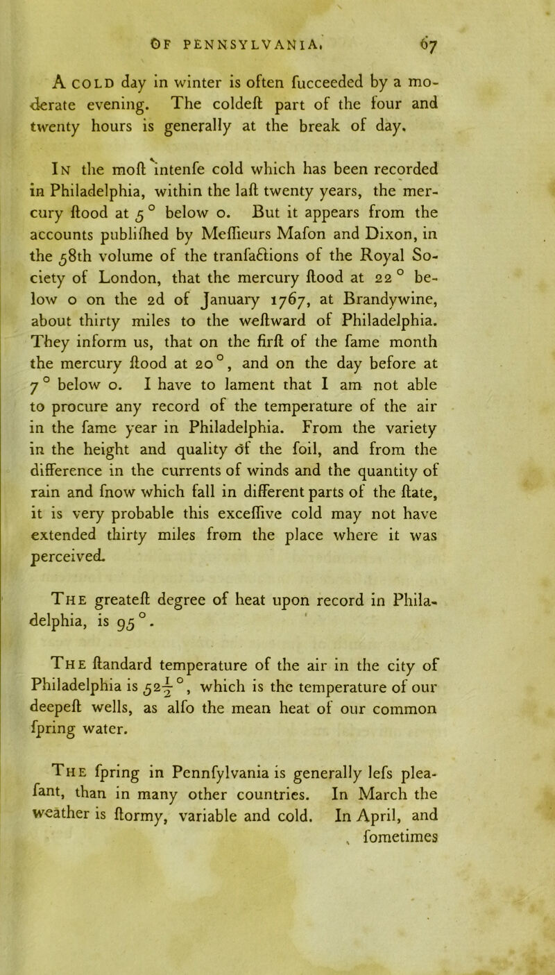 A cold day in winter is often fucceeded by a mo- derate evening. The coldeft part of the four and twenty hours is generally at the break of day. In the moll intenfe cold which has been recorded in Philadelphia, within the lafl twenty years, the mer- cury flood at 5 0 below o. But it appears from the accounts publifhed by Meffieurs Mafon and Dixon, in the 58th volume of the tranfa£lions of the Royal So- ciety of London, that the mercury flood at 22 0 be- low o on the 2d of January 1767, at Brandywine, about thirty miles to the weflward of Philadelphia. They inform us, that on the firfl of the fame month the mercury flood at 20 °, and on the day before at 70 below o. I have to lament that I am not able to procure any record of the temperature of the air in the fame year in Philadelphia. From the variety in the height and quality of the foil, and from the difference in the currents of winds and the quantity of rain and fnow which fall in different parts of the flate, it is very probable this exceffive cold may not have extended thirty miles from the place where it was perceived. The greatefl degree of heat upon record in Phila- delphia, is 95 0 - The flandard temperature of the air in the city of Philadelphia is ,52:7°, which is the temperature of our deepefl wells, as alfo the mean heat of our common fpring water. The fpring in Pennfylvania is generally lefs plea- fant, than in many other countries. In March the weather is flormy, variable and cold. In April, and , fometimes