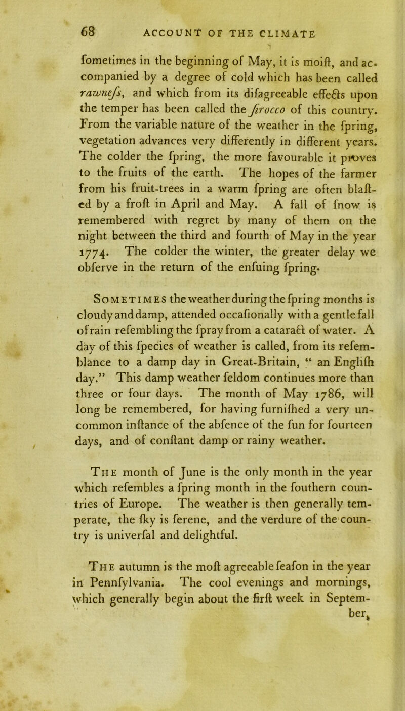 fometimes in the beginning of May, it is moift, and ac- companied by a degree of cold which has been called rawnefs, and which from its difagreeable effe&s upon the temper has been called the firocco of this country. Prom the variable nature of the weather in the fpring, vegetation advances very differently in different years. The colder the fpring, the more favourable it proves to the fruits of the earth. The hopes of the farmer from his fruit-trees in a warm fpring are often bias- ed by a frofl in April and May. A fall of fnow is remembered with regret by many of them on the night between the third and fourth of May in the year 1774. The colder the winter, the greater delay we obferve in the return of the enfuing fpring. Sometimes the weather during the fpring months is cloudy and damp, attended occafionally with a gentle fall of rain refembling the fpray from a cataraft of water. A day of this fpecies of weather is called, from its refem- blance to a damp day in Great-Britain, “ an Englifh day.” This damp weather feldom continues more than three or four days. The month of May 1786, will long be remembered, for having furnifhed a very un- common inftance of the abfence ol the fun for fourteen days, and of conftant damp or rainy weather. The month of June is the only month in the year which refembles a fpring month in the fouthern coun- tries of Europe. The weather is then generally tem- perate, the fky is ferene, and the verdure of the coun- try is univerfal and delightful. The autumn is the moll agreeable feafon in the year in Pennfylvania. The cool evenings and mornings, which generally begin about the firft week in Septem- berk