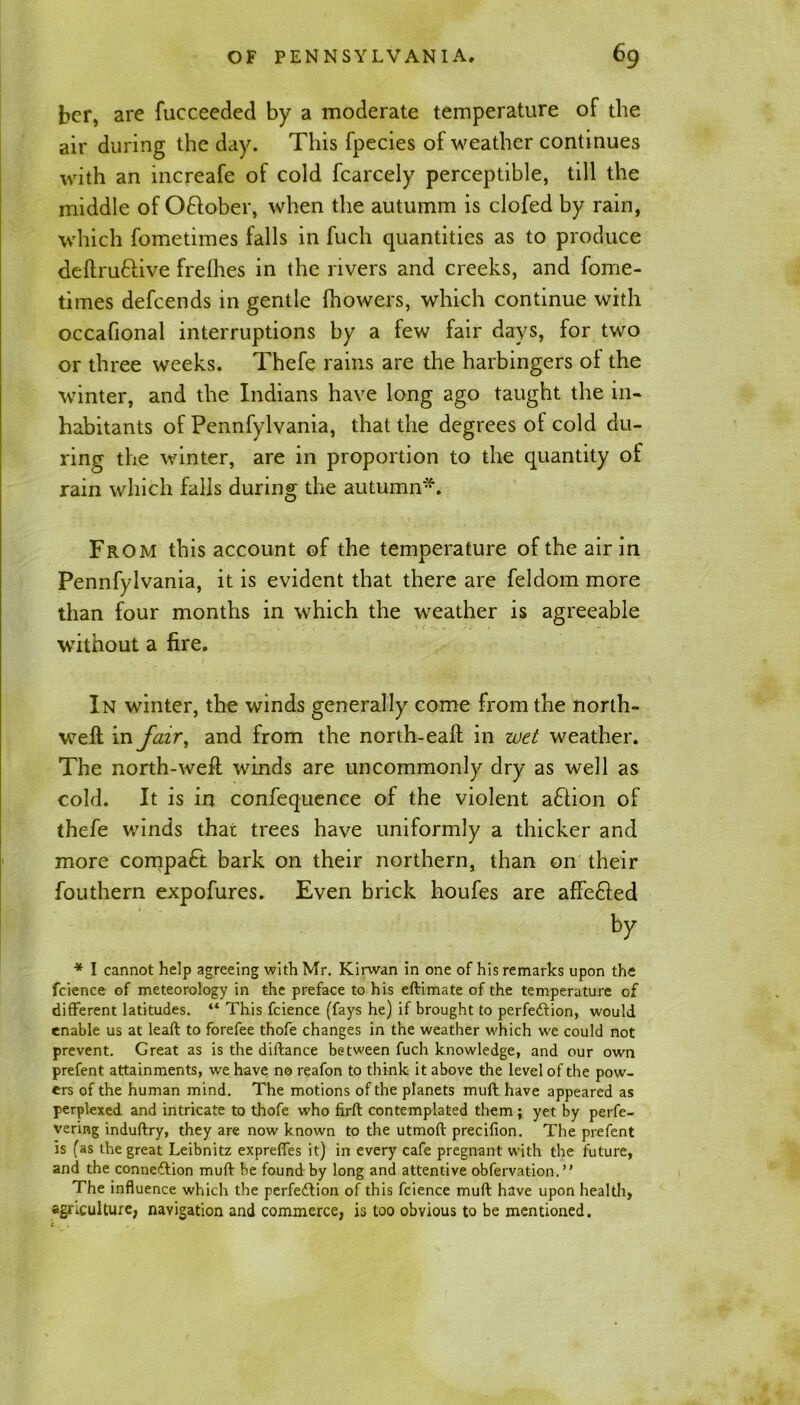 bcr, are fucceeded by a moderate temperature of the air during the day. This fpecies of weather continues with an increafe of cold fcarcely perceptible, till the middle of Oftober, when the autumm is clofed by rain, which fometimes falls in fuch quantities as to produce deftru&ive frelhes in the rivers and creeks, and fome- times defcends in gentle (bowers, which continue with occafional interruptions by a few fair days, for two or three weeks. Thefe rains are the harbingers o( the winter, and the Indians have long ago taught the in- habitants of Pennfylvania, that the degrees of cold du- ring the winter, are in proportion to the quantity of rain which falls during the autumn*. From this account of the temperature of the air in Pennfylvania, it is evident that there are feldom more than four months in which the weather is agreeable without a fire. In winter, the winds generally come from the north- weft in fair, and from the north-eaft in wet weather. The north-weft winds are uncommonly dry as well as cold. It is in confequence of the violent aftion of thefe winds that trees have uniformly a thicker and more compact bark on their northern, than on their fouthern expofures. Even brick houfes are affe&ed by * I cannot help agreeing with Mr. Kirwan in one of his remarks upon the fcience of meteorology in the preface to his eftimate of the temperature of different latitudes. “ This fcience (fays he) if brought to perfection, would enable us at leaft to forefee thofe changes in the weather which we could not prevent. Great as is the diftance between fuch knowledge, and our own prefent attainments, we have no reafon to think it above the level of the pow- ers of the human mind. The motions of the planets mull have appeared as perplexed and intricate to thofe who firft contemplated them; yet by perfe- vering induftry, they are now known to the utmoft precifion. The prefent is (as the great Leibnitz expreffes it) in every cafe pregnant with the future, and the connection mult be found by long and attentive obfervation.” The influence which the perfection of this fcience mult have upon health, agriculture, navigation and commerce, is too obvious to be mentioned.