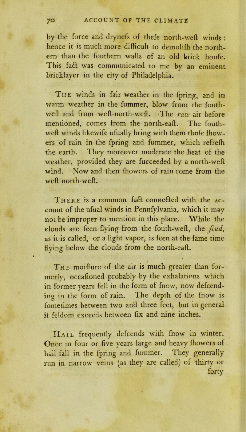 by the force and drynefs of thefe north-weft winds : hence it is much more difficult to demolifh the north- ern than the fouthern walls of an old brick houfe. This faff was communicated to me by an eminent bricklayer in the city of Philadelphia. The winds in fair weather in the fpring, and in warm weather in the fummer, blow from the fouth- weft and from weft-north-weft. The raw air before mentioned, comes from the north-eaft. The fouth- weft winds likewife ufually bring with them thofe fhow- ers of rain in the fpring and fummer, which refrefh the earth. They moreover moderate the heat of the weather, provided they are fucceeded by a north-weft wind. Now and then fbowers of rain come from the weft-north-weft. There is a common faff conne&ed with the ac- count of the ufual winds in Pennfylvania, which it may not be improper to mention in this place. While the clouds are feen flying from the fouth-weft, the feud, as it is called, or a light vapor, is feen at the fame time flying below the clouds from the north-eaft. The moifture of the air is much greater than for- merly, occafioned probably by the exhalations which in former years fell in the form of fnow, now defend- ing in the form of rain. The depth of the fnow is fometimes between two and three feet, but in general it feldom exceeds between fix and nine inches. H ail frequently defends with fnow in winter. Once in four or five years large and heavy fhowers of bail fall in the fpring and fummer. They generally run in narrow veins (as they are called) of thirty or