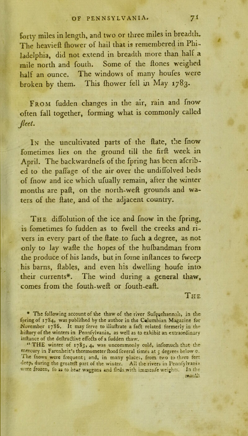 forty miles in length, and two or three miles in breadth. The heavieft fhower ol hail that is remembered in Phi- ladelphia, did not extend in breadth more than half a mile north and fouth. Some of the Hones weighed half an ounce. The windows of many houfes were broken by them. This fhower fell in May 1783. From fudden changes in the air, rain and fnow often fall together, forming what is commonly called Jleet. In the uncultivated parts of the Hate, the fnow foinetimes lies on the ground till the firft week in April. The backwardnefs of the fpring has been afcrib- ed to the paffage of the air over the undiffolved beds of fnow and ice which ufually remain, after the winter months are part, on the north-weft grounds and wa- ters of the ftate, and of the adjacent country. The dilfolution of the ice and fnow in the fpring, is fometimes fo fudden as to fwell the creeks and ri- vers in every part of the ftate to fuch a degree, as not only to lay wafte the hopes of the hufbandman from the produce of his lands, but in fome inftances to fweep his barns, ftables, and even his dwelling houfe into their currents*. The wind during a general thaw, comes from the fouth-weft or fouth-eaft. The * The following account of the thaw of the river Sufquehannah, in the fpring of 1784, was publilhed by the author in the Columbian Magazine for November 1786. It may ferve to illullrate a fa£l related formerly in thf- hiftory of the winters in Pennfylvania, as well as to exhibit an extraordinary inftance of the deftruilive effects of a fudden thaw. “THE winter of 1783,4, was uncommonly cold, infomuch that the mercury in Farenheit’s thermometer flood feveral times at 5 degrees below o. i he fnows were frequent; and, in many places, from two to three feet deep, during the greatefl part of the winter. All the rivers in Pennfylvania were frozen, lo as to bear waggons and fleds with immstife weights. In the