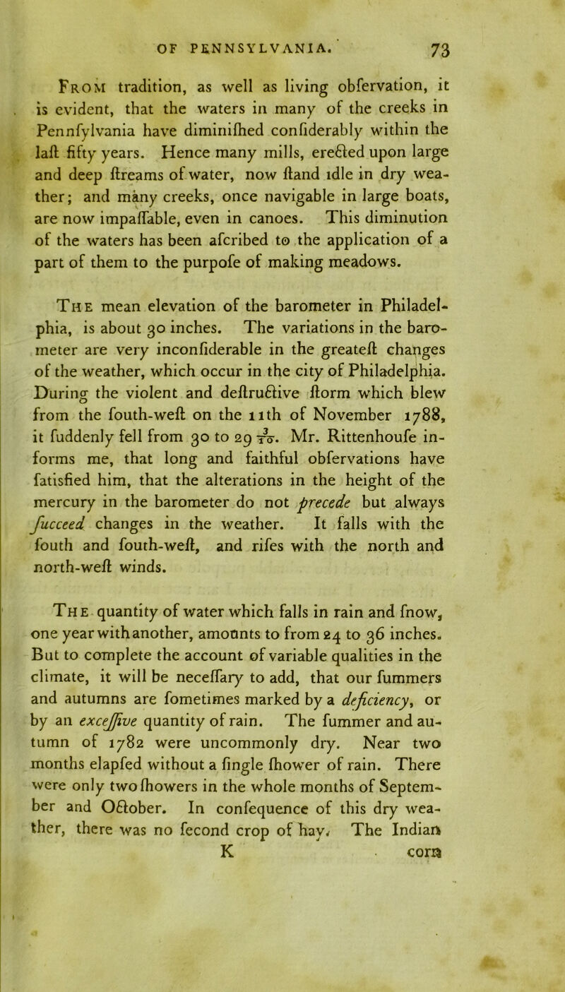 From tradition, as well as living obfervation, it is evident, that the waters in many of the creeks in Pennfylvania have diminished confiderably within the laft fifty years. Hence many mills, ere£led upon large and deep ftreams of water, now Hand idle in dry wea- ther; and many creeks, once navigable in large boats, are now impaflable, even in canoes. This diminution of the waters has been afcribed to the application of a part of them to the purpofe of making meadows. The mean elevation of the barometer in Philadel- phia, is about go inches. The variations in the baro- meter are very inconfiderable in the greatefl changes of the weather, which occur in the city of Philadelphia. Durincr the violent and definitive llorm which blew O from the fouth-weft on the nth of November 1788, it fuddenly fell from go to 29 to-. Mr. Rittenhoufe in- forms me, that long and faithful obfervations have fatisfied him, that the alterations in the height of the mercury in the barometer do not precede but always fucceed changes in the weather. It falls with the fouth and fouth-wefl, and rifes with the north and north-wefi winds. The quantity of water which falls in rain and Snow, one year with another, amounts to from 24 to g6 inches. But to complete the account of variable qualities in the climate, it will be neceffary to add, that our fummers and autumns are fometimes marked by a deficiency, or by an excejfive quantity of rain. The fummer and au- tumn of 1782 were uncommonly dry. Near two months elapfed without a fingle fhower of rain. There were only twofhowers in the whole months of Septem- ber and 0£lober. In confequence of this dry wea- ther, there was no fecond crop of hay. The Indian K com