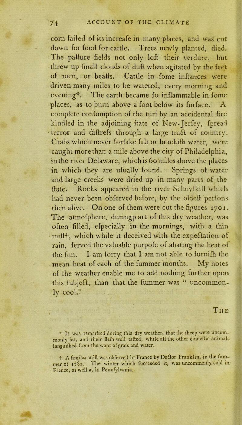 corn failed of its increafe in many places, and was cnt down for food for cattle. Trees newly planted, died. The pafture fields not only loft their verdure, but threw up fmall clouds of duff when agitated by the feet of men, or bealfs. Cattle in fome inllances were driven many miles to be watered, every morning and evening*. The earth became fo inflammable in fome places, as to burn above a foot below its furface. A complete confumption of the turf by an accidental fire kindled in the adjoining ftate of New-Jerfey, fpread terror and diftrefs through a large tra£f of country. Crabs which never forfake fait or brackifh water, were caught more than a mile above the city of Philadelphia, in the river Delaware, which is 60 miles above the places in which they are ufually found. Springs of water and large creeks were dried up in many parts of the (late. Rocks appeared in the river Schuylkill which had never been obferved before, by the oldelf perfons then alive. On one of them were cut the figures 1701. The atmofphere, duringp art of this dry weather, was often filled, efpecially in the mornings, with a thin miflt, which while it deceived with the expectation of rain, ferved the valuable purpofe of abating the heat of the fun. I am forry that I am not able to furnilh the mean heat of each of the fummer months. My notes of the weather enable me to add nothing further upon this fubjeCl, than that the fummer was “ uncommon- ly cool.” T H E * It was remarked during this dry weather, that the {heep were uncom- monly fat, and their fleth well tailed, while all the other dometlic animals languilhed from the want of grafs and water. + A fimilax m:ft was obferved in France by Doctor Franklin, in the fum- mer of 1)82. The winter which fucceeded it, was uncommonly cold in France, as well as in Pennfvlvania.