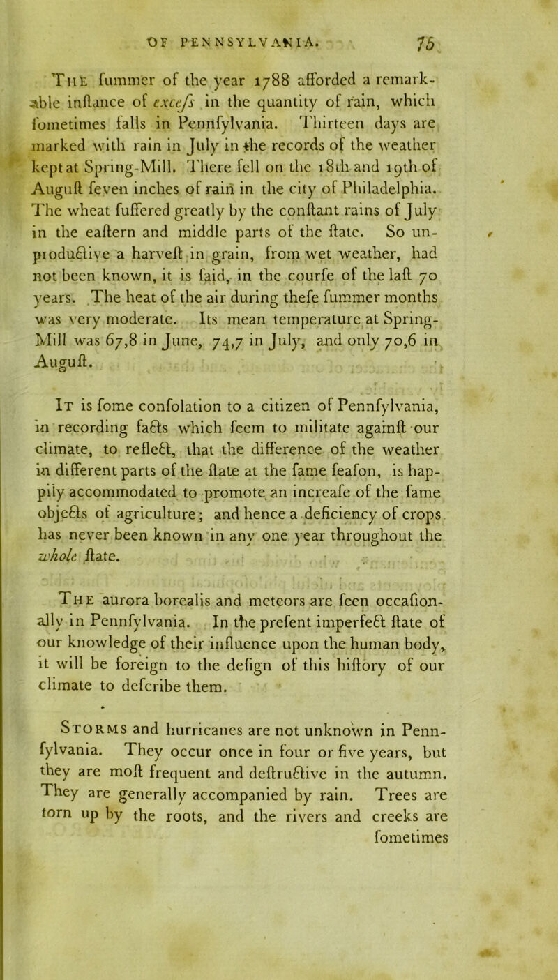 The fummer of the year 1788 afforded a remark- able inftance of exccfs in the quantity of rain, which fometimes falls in Pennfylvania. Thirteen days are marked with rain in July in *he records of the weather kept at Spring-Mill. There fell on the 181I1 and 19th of Auguft feven inches of rain in the city of Philadelphia. The wheat fuffered greatly by the conftant rains of July in the eaftern and middle parts of the ftate. So un- / piodudive a harveft in grain, from wet weather, had not been known, it is Paid, in the courfe of the laft 70 years. The heat of the air during thefe fummer months was very moderate. Its mean temperature at Spring- Mill was 67,8 in June, 74,7 in July, and only 70,6 in Auguft. It is fome confolation to a citizen of Pennfylvania, in recording fads which feem to militate againft our climate, to reflcd, that the difference of the weather in different parts of the flate at the fame feafon, is hap- pily accommodated to promote an increafe of the fame objeds of agriculture; and hence a deficiency of crops has never been known in any one year throughout the 7i'hole flate. The aurora borealis and meteors are feen occafion- ally in Pennfylvania. In the prefent impeded ftate of our knowledge of their influence upon the human body, it will be foreign to the defign of this hiftory of our climate to defcribe them. Storms and hurricanes are not unknown in Penn- fylvama. They occur once in four or five years, but they are molt frequent and deftrudive in the autumn. They are generally accompanied by rain. Trees are torn up by the roots, and the rivers and creeks are fometimes