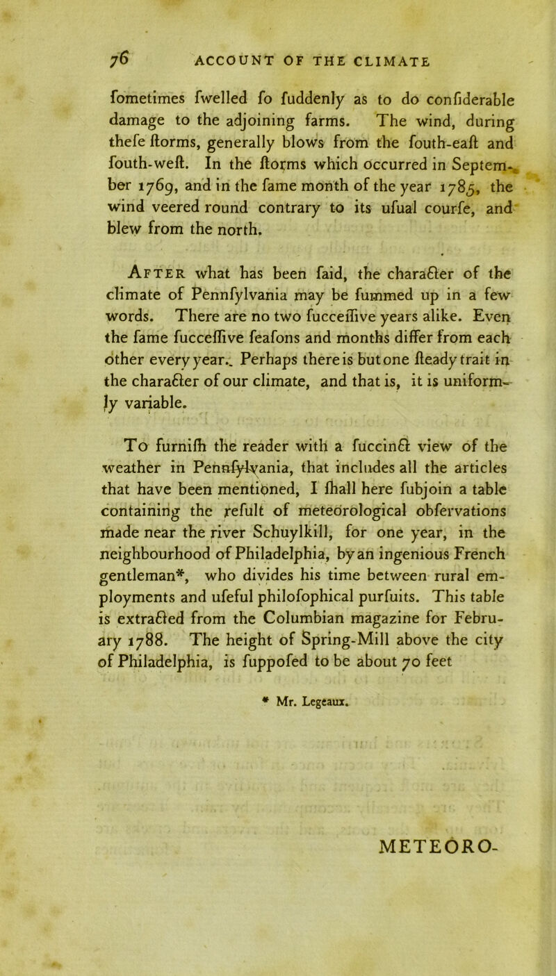 fometimes fwelled fo fuddenly as to do confiderable damage to the adjoining farms. The wind, during thefe ftorms, generally blows from the fouth-eaft and fouth-weft. In the ftorms which occurred in Septem-; ber 1769, and in the fame month of the year 1785, the wind veered round contrary to its ufual courfe, and blew from the north. After what has been faid, the chara&er of the climate of Pennfylvania may be fummed up in a few words. There are no two fucceiTive years alike. Even the fame fucceflive feafons and months differ from each other every year.. Perhaps there is but one fteady trait in the charafter of our climate, and that is, it is uniform- ly variable. To furnifh the reader with a fuccinft view of the weather in Pennfylvania, that includes all the articles that have been mentioned, I fhall here fubjoin a table containing the refult of meteorological obfervations made near the river Schuylkill, for one year, in the neighbourhood of Philadelphia, by an ingenious French gentleman*, who divides his time between rural em- ployments and ufeful philofophical purfuits. This table is extra&ed from the Columbian magazine for Febru- ary 1788. The height of Spring-Mill above the city of Philadelphia, is fuppofed to be about 70 feet * Mr. Legeaux.