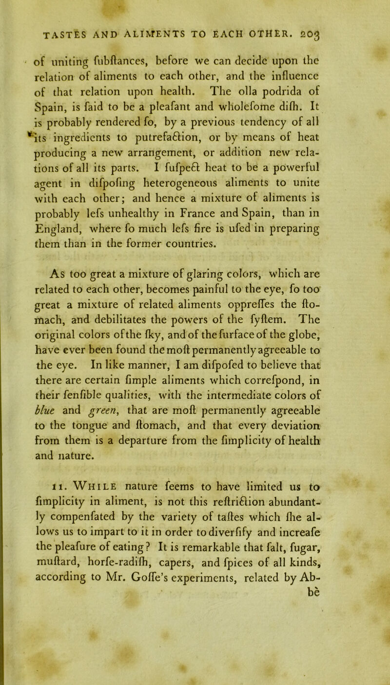 of uniting fubflances, before we can decide upon the relation of aliments to each other, and the influence of that relation upon health. The olla podrida of Spain, is faid to be a pleafant and wholefome difh. It is probably rendered fo, by a previous tendency of all *its ingredients to putrefa&ion, or by means of heat producing a new arrangement, or addition new rela- tions of all its parts. I fufpeft heat to be a powerful agent in difpofing heterogeneous aliments to unite with each other; and hence a mixture of aliments is probably lefs unhealthy in France and Spain, than in England, where fo much lefs fire is ufed in preparing them than in the former countries. As too great a mixture of glaring colors, which are related to each other, becomes painful to the eye, fo too great a mixture of related aliments opprefTes the fto- mach, and debilitates the powers of the fyflem. The original colors of the fky, and of thefurfaceof the globe, have ever been found the moft permanently agreeable to the eye. In like manner, I am difpofed to believe that there are certain fimple aliments which correfpond, in their fenfible qualities, with the intermediate colors of blue and green, that are mofl permanently agreeable to the tongue and flomach, and that every deviation from them is a departure from the fimplicity of health and nature. 11. While nature feems to have limited us to fimplicity in aliment, is not this reflri&ion abundant- ly compenfated by the variety of tafles which fhe al- lows us to impart to it in order todiverfify and increafe the pleafure of eating? It is remarkable that fait, fugar, muflard, horfe-radifh, capers, and fpiees of all kinds, according to Mr. GofTe’s experiments, related by Ab- be