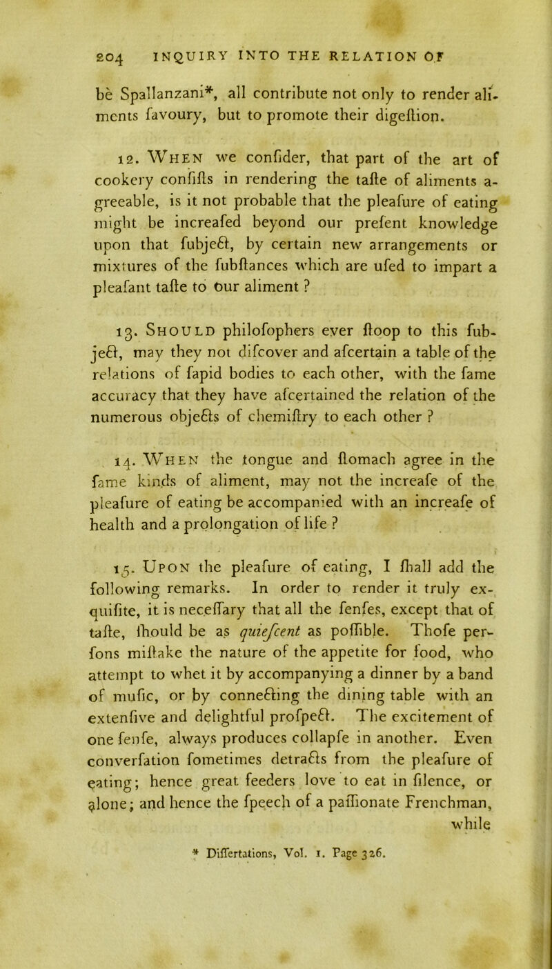be Spallanzani*, all contribute not only to render all- mcnts favoury, but to promote their digeftion. 12. When we conftder, that part of the art of cookery confifts in rendering the tafte of aliments a- greeable, is it not probable that the pleafure of eating might be increased beyond our prefent knowledge upon that fubjeft, by certain new arrangements or mixtures of the fubftances which are ufed to impart a pleafant tafte to Our aliment ? 13. Should philofophers ever ftoop to this fub- je£I, may they not difcover and afcertain a table of the relations of fapid bodies to each other, with the fame accuracy that they have afcertained the relation of the numerous objects of chemiftry to each other ? 14. When the tongue and ftomach agree in the fame kinds of aliment, may not the increafe of the pleafure of eating be accompanied with an increafe of health and a prolongation of life ? 15. Upon the pleafure of eating, I fbalJ add the following remarks. In order to render it truly ex- quifite, it is neceftary that all the fenfes, except that of tafte, fhould be as quiefcent as poftible. Thofe per- fons miftake the nature of the appetite for lood, who attempt to whet it by accompanying a dinner by a band of mufi.c, or by connefting the dining table with an extenfive and delightful profpeft. The excitement of one fenfe, always produces collapfe in another. Even converfation fometimes detrafts from the pleafure of eating; hence great feeders love to eat in filence, or $lone; and hence the fpeech of a paftionate Frenchman, while * Diflertations, Vol. 1. Page 326.