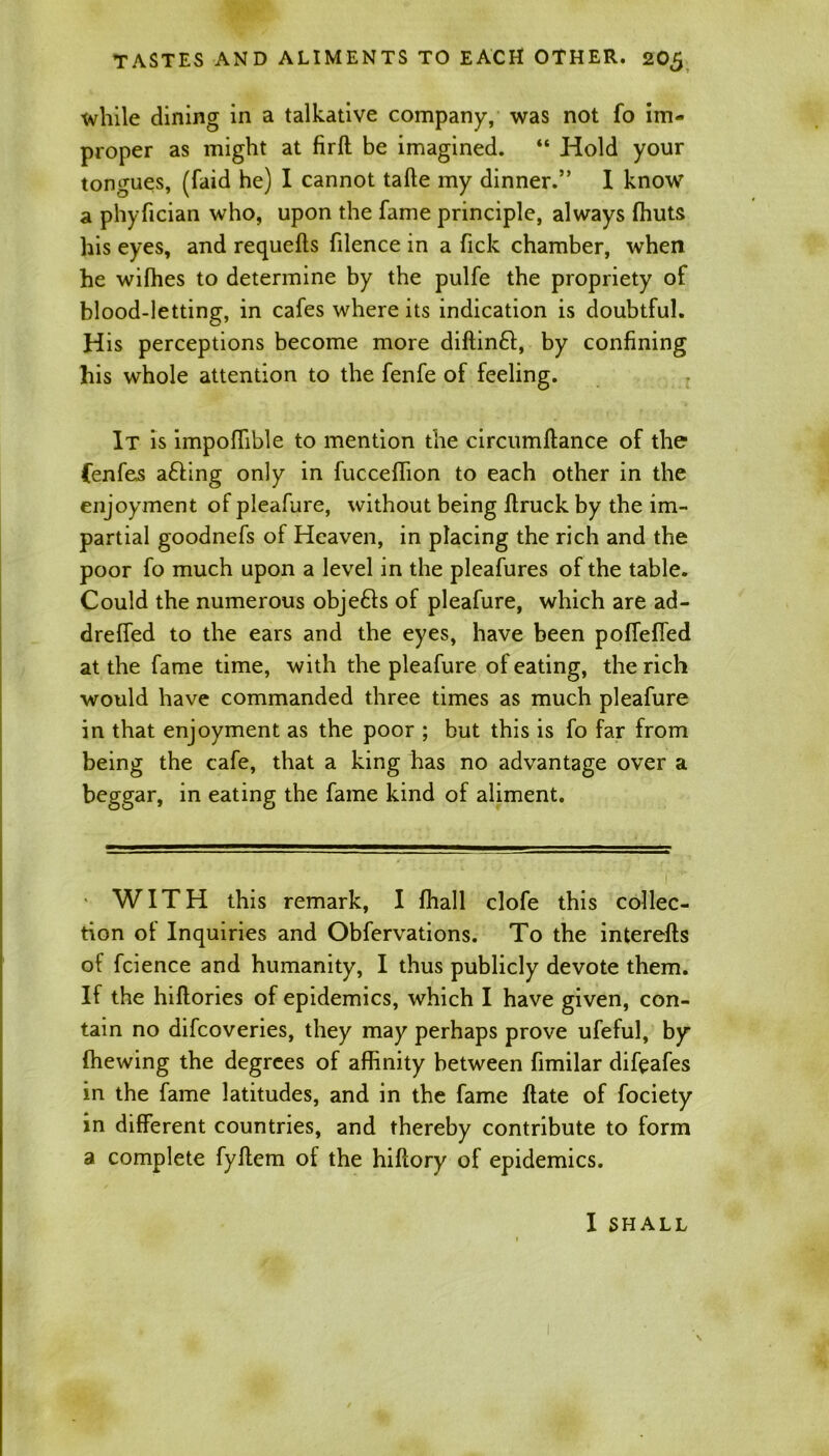 while dining in a talkative company, was not fo im- proper as might at firft be imagined. “ Hold your tongues, (faid he) I cannot tafte my dinner.” I know a phyfician who, upon the fame principle, always (huts his eyes, and requefts filence in a Tick chamber, when he wiffies to determine by the pulfe the propriety of blood-letting, in cafes where its indication is doubtful. His perceptions become more diftinft, by confining his whole attention to the fenfe of feeling. It is impofTible to mention the circumftance of the fenfes a£fing only in fucceffion to each other in the enjoyment of pleafure, without being flruck by the im- partial goodnefs of Heaven, in placing the rich and the poor fo much upon a level in the pleafures of the table. Could the numerous obje£fs of pleafure, which are ad- drefTed to the ears and the eyes, have been polfeffed at the fame time, with the pleafure of eating, the rich would have commanded three times as much pleafure in that enjoyment as the poor ; but this is fo far from being the cafe, that a king has no advantage over a beggar, in eating the fame kind of aliment. WITH this remark, I fhall clofe this collec- tion of Inquiries and Obfervations. To the interefts of fcience and humanity, I thus publicly devote them. If the hiftories of epidemics, which I have given, con- tain no difcoveries, they may perhaps prove ufeful, by (hewing the degrees of affinity between fimilar difeafes in the fame latitudes, and in the fame (late of fociety in different countries, and thereby contribute to form a complete fyftem of the hiftory of epidemics. I SHALL