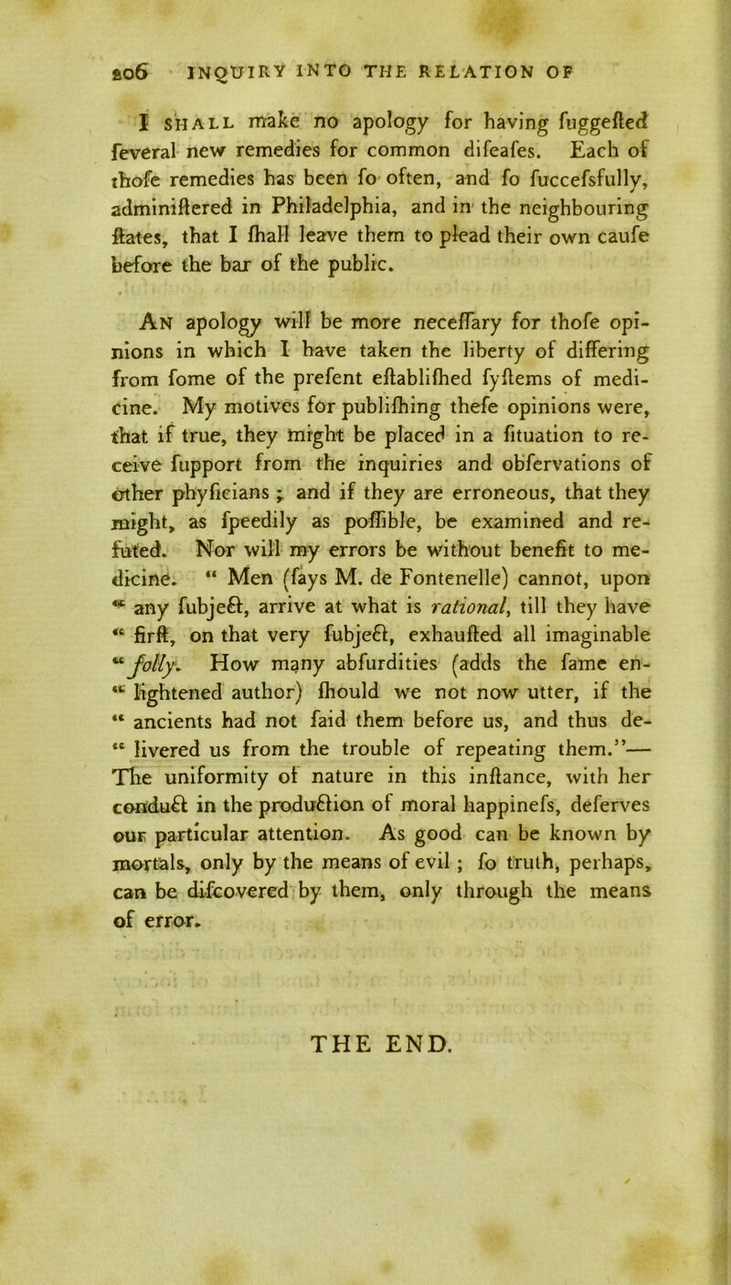 I shall make no apology for having fuggefled feveral new remedies for common difeafes. Each of tbofe remedies has been fo often, and fo fuccefsfully, adminiftered in Philadelphia, and in the neighbouring ftates, that I fhall leave them to plead their own caufe before the bar of the public. An apology will be more neceffary for thofe opi- nions in which I have taken the liberty of differing from fome of the prefent eftablifhed fyftems of medi- cine. My motives for publifhing thefe opinions were, that if true, they might be placed in a fituation to re- ceive fupport from the inquiries and obfervations of other phyficians ; and if they are erroneous, that they might, as fpeedily as poffible, be examined and re- futed. Nor will my errors be without benefit to me- dicine. “ Men (fays M. de Fontenelle) cannot, upon ^ any fubjeft, arrive at what is rational, till they have “ firft, on that very fubjeft, exhaufted all imaginable “Jolty* How many abfurdities (adds the fame en- •* lightened author) fhould we not now utter, if the ** ancients had not faid them before us, and thus de- *e livered us from the trouble of repeating them.”— The uniformity ot nature in this inflance, with her co«:du£! in the produ&ion of moral happinefs, deferves our particular attention. As good can be known by mortals, only by the means of evil ; fo truth, perhaps, can be difeovered by them, only through the means of error. THE END.