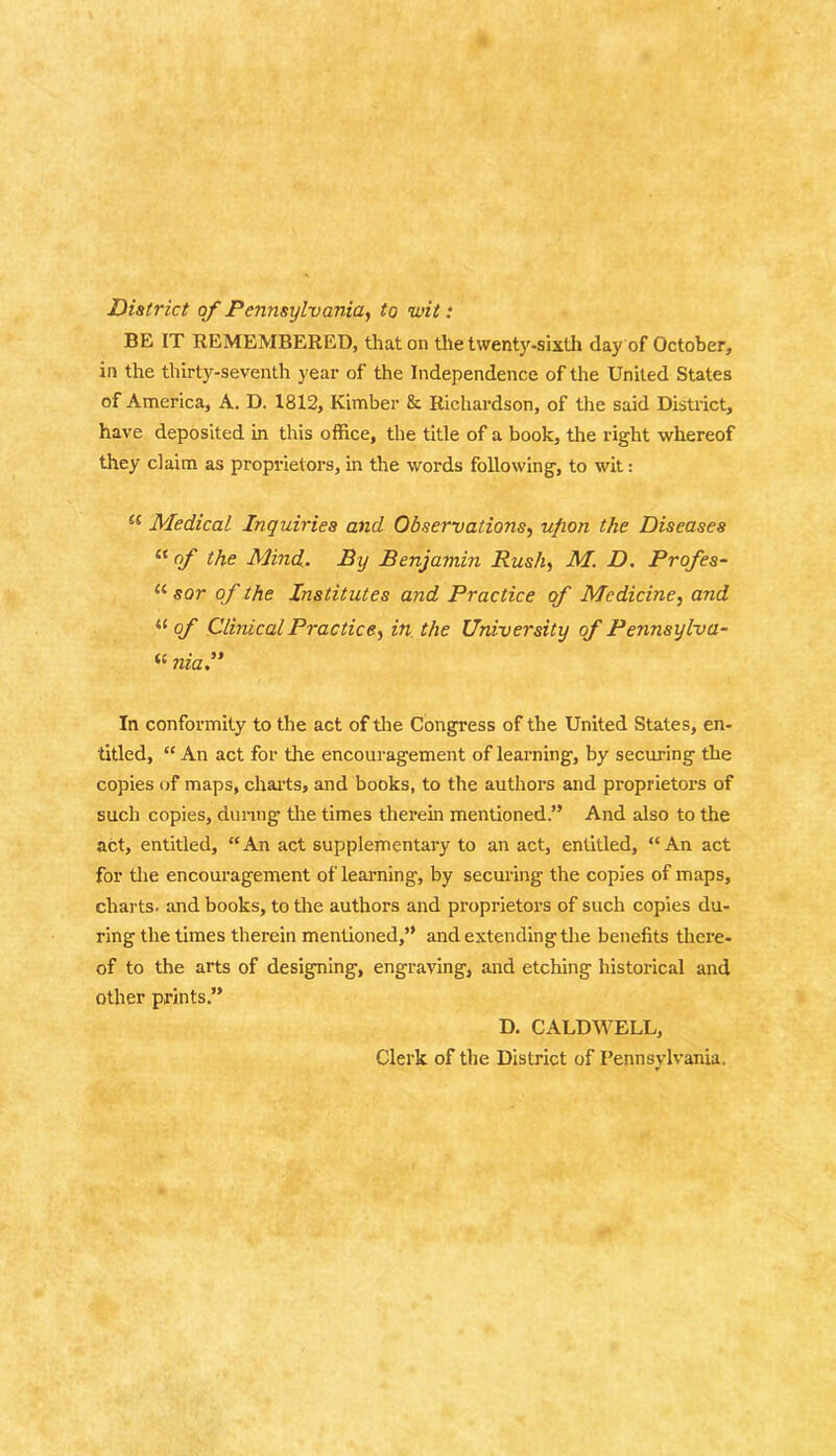 District of Pennsylvania, to wit: BE IT REMEMBERED, that on tile twenty-sixth day of October, in the thirty-seventh year of the Independence of the United States of America, A. D. 1812, Kimber & Richardson, of the said District, have deposited in this office, the title of a book, the right whereof they claim as proprietors, in the words following, to wit: a Medical Inquiries and Observations, ufion the Diseases u of the Mind. By Benjamin Rush, M. D. Profes- u sor of the Institutes and Practice of Medicine, and “of Clinical Practice, in the University of Pennsylva- « niaP In conformity to the act of the Congress of the United States, en- titled, “ An act for the encouragement of learning, by securing the copies of maps, charts, and books, to the authors and proprietors of such copies, during- the times therein mentioned.” And also to the act, entitled, “An act supplementary to an act, entitled, “An act for the encouragement of learning, by securing the copies of maps, charts, and books, to the authors and proprietors of such copies du- ring the times therein mentioned,” and extending the benefits there- of to the arts of designing, engraving, and etching historical and other prints.” D. CALDWELL, Clerk of the District of Pennsylvania.