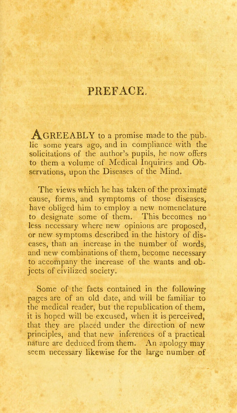 PREFACE. AGREEABLY to a promise made to the pub- lie some years ago, and in compliance with the solicitations of the author’s pupils, he now offers to them a volume of Medical Inquiries and Ob- servations, upon the Diseases of the Mind. The views which he has taken of the proximate cause, forms, and symptoms of those diseases, have obliged him to employ a new nomenclature to designate some of them. This becomes no less necessary where new opinions are proposed, or new symptoms described in the history of dis- eases, than an increase in the number of words, and new combinations of them, become necessary to accompany the increase of the wants and ob- jects of civilized society. Some of the facts contained in the following pages are of an old date, and will be familiar to the medical reader, but the republication of them, it is hoped will be excused, when it is perceived, that they are placed under the direction of new principles, and that new inferences of a practical nature are deduced from them. An apology may seem necessary likewise for the large number of