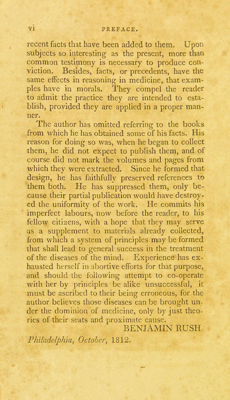 recent facts that have been added to them. Upon subjects so interesting as the present, more than common testimony is necessary to produce con- viction. Besides, facts, or precedents, have the same effects in reasoning in medicine, that exam- ples have in morals. They compel the reader to admit the practice they are intended to esta- blish, provided they are applied in a proper man- ner. The author has omitted referring to the books from which he has obtained some of his facts. His reason for doing so was, when he began to collect them, he did not expect to publish them, and of course did not mark the volumes and pages from which they were extracted. Since he formed that design, he has faithfully preserved references to them both. He has suppressed them, only be- cause their partial publication would have destroy- ed the uniformity of the work. He commits his imperfect labours, now before the reader, to his fellow citizens, with a hope that they may serve as a supplement to materials already collected, from which a system of principles may be formed that shall lead to general success in the treatment of the diseases of the mind. Experience has ex- hausted herself in abortive efforts for that purpose, and should the following attempt to co-operate with her by principles be alike unsuccessful, it must be ascribed to their being erroneous, for the author believes those diseases can be brought un- der the dominion of medicine, only by just theo- ries of their seats and proximate cause. BENJAMIN RUSH Philadelphia, October, 1812.