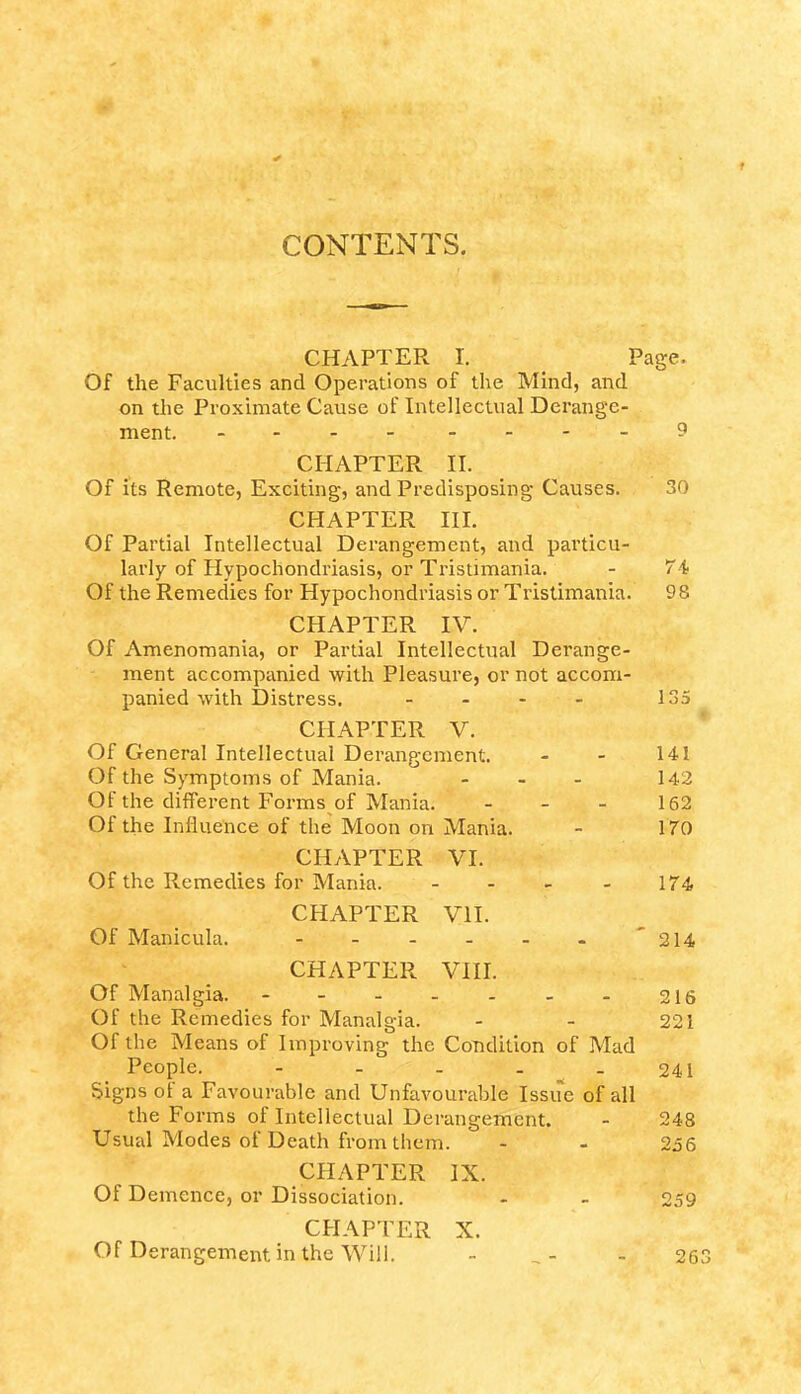 CONTENTS. CHAPTER I. Page. Of the Faculties and Operations of the Mind, and on the Proximate Cause of Intellectual Derange- ment. - -.--9 CHAPTER II. Of its Remote, Exciting, and Predisposing Causes. 30 CHAPTER III. Of Partial Intellectual Derangement, and particu- larly of Hypochondriasis, or Tristimania. - 74 Of the Remedies for Hypochondriasis or Tristimania. 98 CHAPTER IV. Of Amenomania, or Partial Intellectual Derange- ment accompanied with Pleasure, or not accom- panied with Distress. - - - - 135 CHAPTER V. Of General Intellectual Derangement. - - 141 Of the Symptoms of Mania. - 142 Of the different Forms of Mania. - - - 162 Of the Influence of the Moon on Mania. - 170 CHAPTER VI. Of the Remedies for Mania. - - - - 174 CHAPTER VII. Of Manicula. - '214 CHAPTER VIII. Of Manalgia. - 216 Of the Remedies for Manalgia. - - 221 Of the Means of Improving the Condition of Mad People. - - _ . 241 Signs of a Favourable and Unfavourable Issue of all the Forms of Intellectual Derangement. - 248 Usual Modes of Death from them. - - 256 CHAPTER IX. Of Demence, or Dissociation. - - 259 CHAPTER X. Of Derangement in the Will. - _- - 26