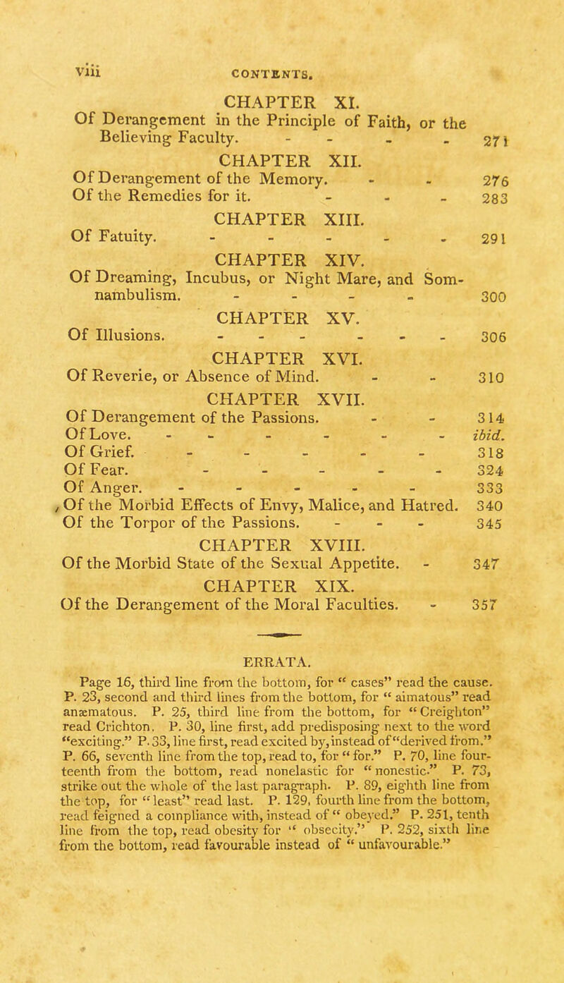 CHAPTER XI. Of Derangement in the Principle of Faith, or the Believing Faculty. - CHAPTER XII. Of Derangement of the Memory. Of the Remedies for it. - CHAPTER XIII. Of Fatuity. - an 276 283 291 CHAPTER XIV. Of Dreaming, Incubus, or Night Mare, and Som- nambulism. - - - 300 CHAPTER XV. Of Illusions. ... ... 306 CHAPTER XVI. Of Reverie, or Absence of Mind. - - 310 CHAPTER XVII. Of Derangement of the Passions. - - 314 Of Love. - ibid. Of Grief. - - - - - 318 Of Fear. - 324 Of Anger. - 333 , Of the Morbid Effects of Envy, Malice, and Hatred. 340 Of the Torpor of the Passions. - - - 345 CHAPTER XVIII. Of the Morbid State of the Sexual Appetite. - 347 CHAPTER XIX. Of the Derangement of the Moral Faculties. - 357 ERRATA. Page 16, third line from the bottom, for “ cases” read the cause. P. 23, second and third lines from the bottom, for “ aimatous” read anaematous. P. 25, third line from the bottom, for “ Creighton” read Crichton. P. 30, line first, add predisposing next to the word “exciting.” P. 33, line first, read excited by,instead of “derived from.” P. 66, seventh line from the top, read to, for “ for.” P. 70, line four- teenth from the bottom, read nonelastic for “ nonestic” P. 73, strike out the whole of the last paragraph. P. 89, eig’hth line from the top, for “ least” read last. P. 129, fourth line from the bottom, read feigned a compliance with, instead of “ obeyed.” P. 251, tenth line from the top, read obesity for “ obsecity.” P. 252, sixth line from the bottom, read favourable instead of “ unfavourable.”