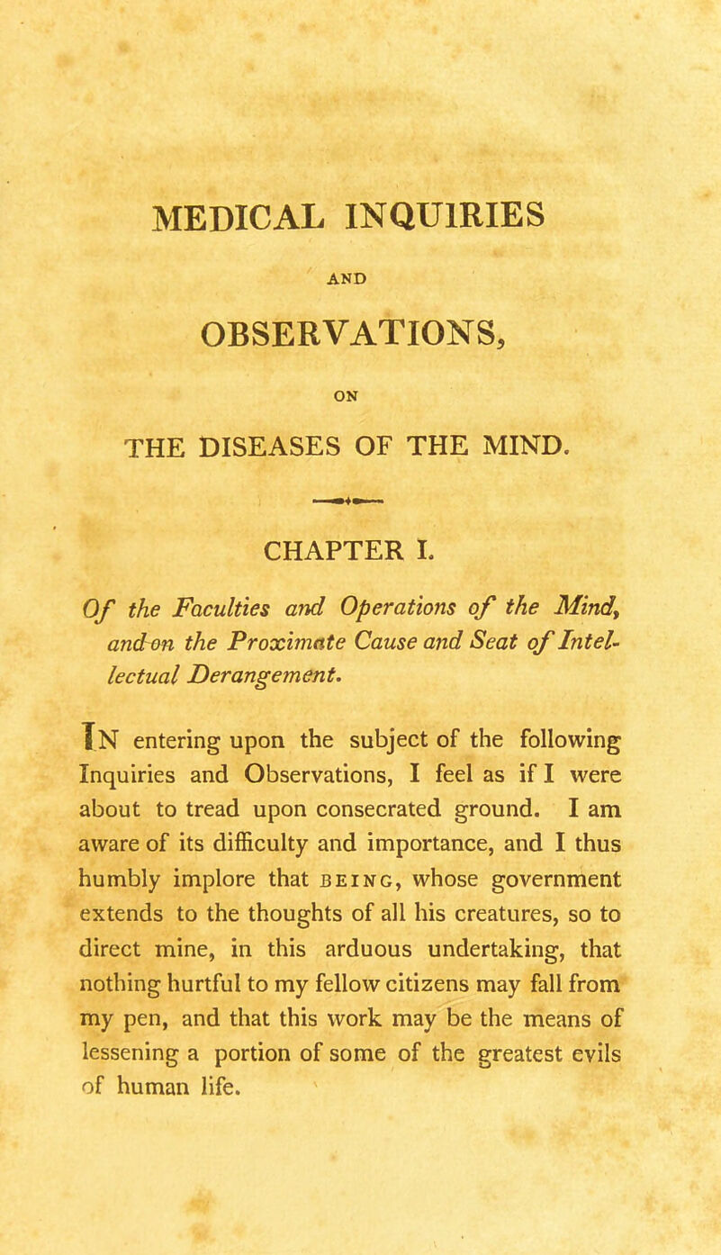 AND OBSERVATIONS, ON THE DISEASES OF THE MIND. CHAPTER I. Of the Faculties and Operations of the Mind> and~on the Proximate Cause and Seat of Intel- lectual Derangement. Tn entering upon the subject of the following Inquiries and Observations, I feel as if I were about to tread upon consecrated ground. I am aware of its difficulty and importance, and I thus humbly implore that being, whose government extends to the thoughts of all his creatures, so to direct mine, in this arduous undertaking, that nothing hurtful to my fellow citizens may fall from my pen, and that this work may be the means of lessening a portion of some of the greatest evils of human life.