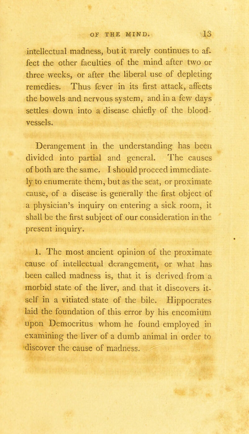 intellectual madness, but it rarely continues to af- fect the other faculties of the mind after two or three weeks, or after the liberal use of depleting remedies. Thus fever in its first attack, affects the bowels and nervous system, and in a few days settles down into a disease chiefly of the blood- vessels. Derangement in the understanding has been divided into partial and general. The causes of both are the same. I should proceed immediate- ly to enumerate them, but as the seat, or proximate cause, of a disease is generally the first object of a physician’s inquiry on entering a sick room, it shall be the first subject of our consideration in the present inquiry. 1. The most ancient opinion of the proximate cause of intellectual derangement, or what has been called madness is, that it is derived from a morbid state of the liver, and that it discovers it- self in a vitiated state of the bile. Hippocrates laid the foundation of this error by his encomium upon Democritus whom he found employed in examining the liver of a dumb animal in order to discover the cause of madness.