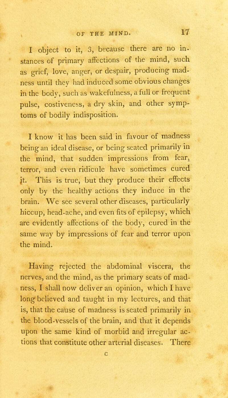 \ I object to it, 3, because there are no in- stances of primary affections of the mind, such as grief, love, anger, or despair, producing mad- ness until they had induced some obvious changes in the body, such as wakefulness, a full or frequent pulse, costiveness, a dry skin, and other symp- toms of bodily indisposition. I know it has been said in favour of madness being an ideal disease, or being seated primarily in the mind, that sudden impressions from fear, terror, and even ridicule have sometimes cured jit. This is true, but they produce their effects only by the healthy actions they induce in the brain. We see several other diseases, particularly hiccup, head-ache, and even fits of epilepsy, which are evidently affections of the body, cured in the same way by impressions of fear and terror upon the mind. Having rejected the abdominal viscera, the nerves, and the mind, as the primary seats of mad- ness, I shall now deliver an opinion, which I have long believed and taught in my lectures, and that is, that the cause of madness is seated primarily in the blood-vessels of the brain, and that it depends upon the same kind of morbid and irregular ac- tions that constitute other arterial diseases. There c