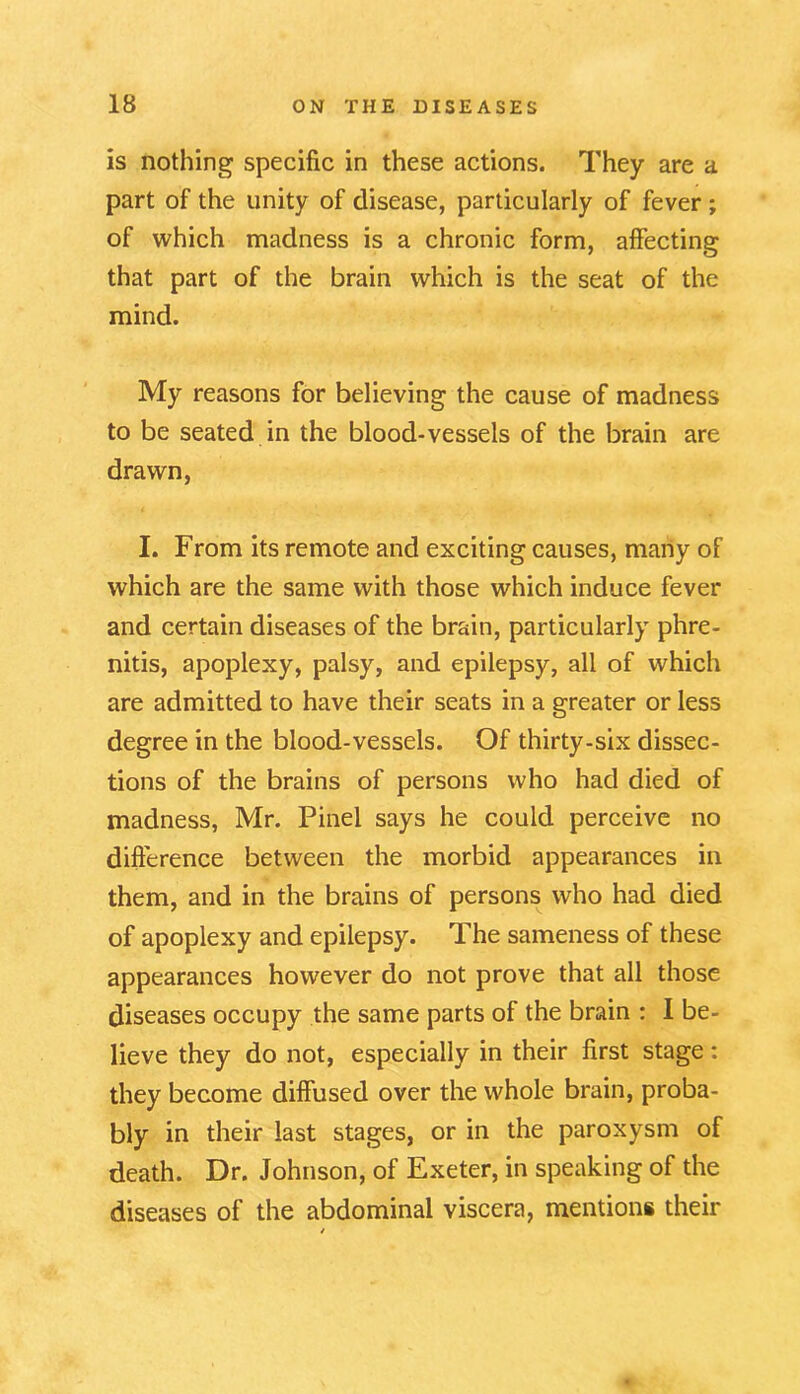 is nothing specific in these actions. They are a part of the unity of disease, particularly of fever ; of which madness is a chronic form, affecting that part of the brain which is the seat of the mind. My reasons for believing the cause of madness to be seated in the blood-vessels of the brain are drawn, I. From its remote and exciting causes, many of which are the same with those which induce fever and certain diseases of the brain, particularly phre- nitis, apoplexy, palsy, and epilepsy, all of which are admitted to have their seats in a greater or less degree in the blood-vessels. Of thirty-six dissec- tions of the brains of persons who had died of madness, Mr. Pinel says he could perceive no difference between the morbid appearances in them, and in the brains of persons who had died of apoplexy and epilepsy. The sameness of these appearances however do not prove that all those diseases occupy the same parts of the brain : I be- lieve they do not, especially in their first stage: they become diffused over the whole brain, proba- bly in their last stages, or in the paroxysm of death. Dr. Johnson, of Exeter, in speaking of the diseases of the abdominal viscera, mentions their