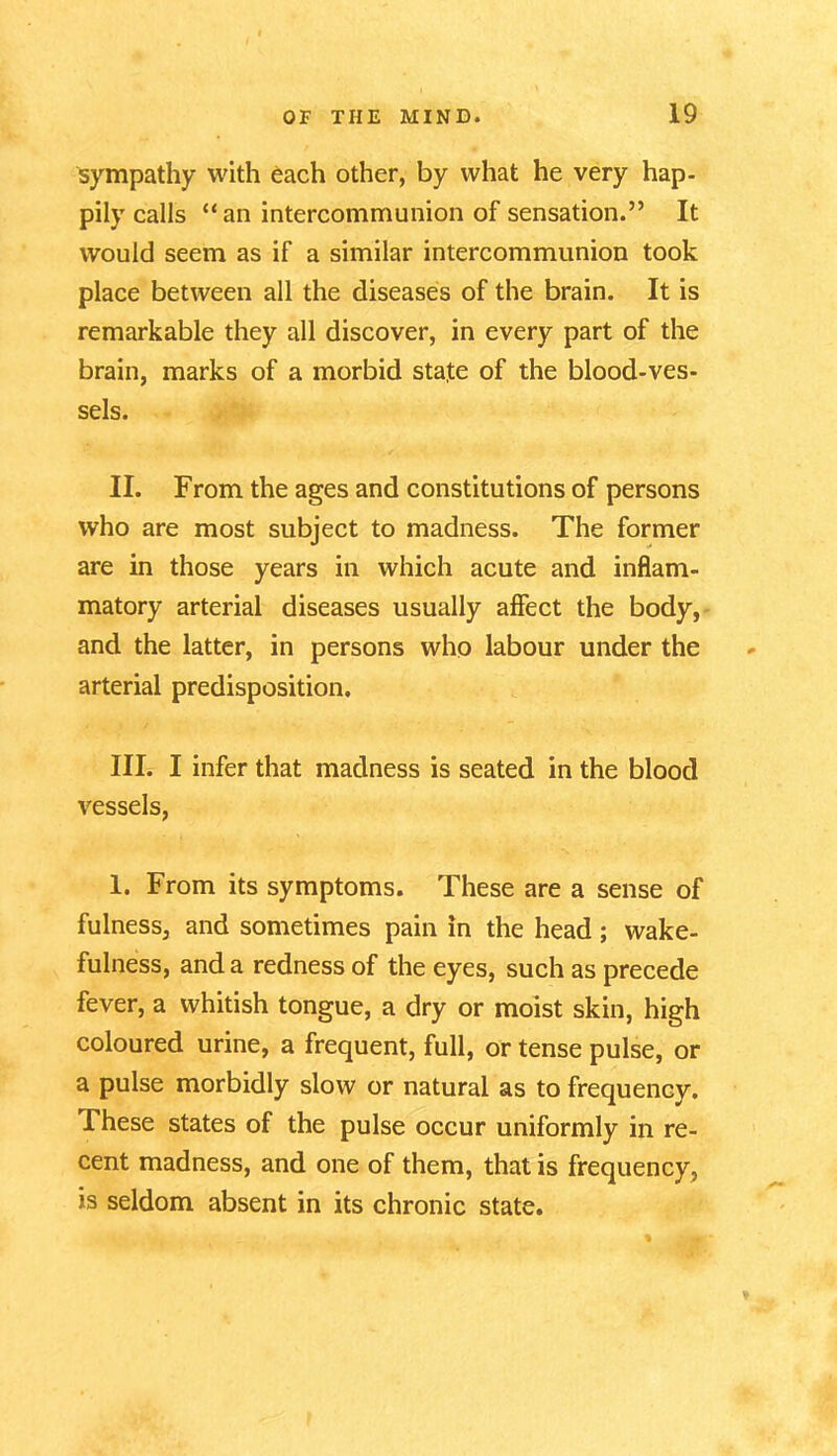 sympathy with each other, by what he very hap- pily calls “an intercommunion of sensation.” It would seem as if a similar intercommunion took place between all the diseases of the brain. It is remarkable they all discover, in every part of the brain, marks of a morbid state of the blood-ves- sels. II. From the ages and constitutions of persons who are most subject to madness. The former are in those years in which acute and inflam- matory arterial diseases usually affect the body, and the latter, in persons who labour under the arterial predisposition. III. I infer that madness is seated in the blood vessels, 1. From its symptoms. These are a sense of fulness, and sometimes pain in the head; wake- fulness, and a redness of the eyes, such as precede fever, a whitish tongue, a dry or moist skin, high coloured urine, a frequent, full, or tense pulse, or a pulse morbidly slow or natural as to frequency. These states of the pulse occur uniformly in re- cent madness, and one of them, that is frequency, is seldom absent in its chronic state.