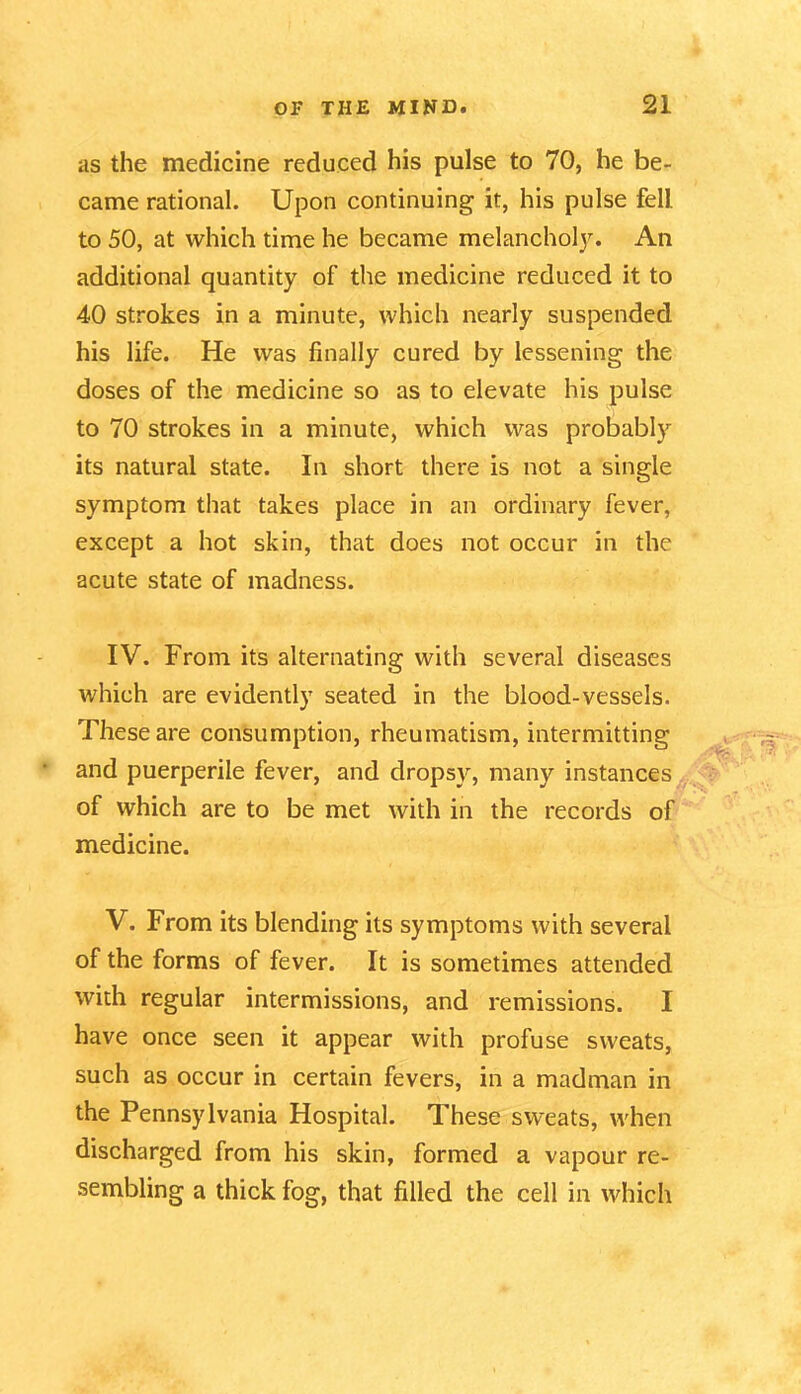 as the medicine reduced his pulse to 70, he be- came rational. Upon continuing it, his pulse fell to 50, at which time he became melancholy. An additional quantity of the medicine reduced it to 40 strokes in a minute, which nearly suspended his life. He was finally cured by lessening the doses of the medicine so as to elevate his pulse to 70 strokes in a minute, which was probably its natural state. In short there is not a single symptom that takes place in an ordinary fever, except a hot skin, that does not occur in the acute state of madness. IV. From its alternating with several diseases which are evidently seated in the blood-vessels. These are consumption, rheumatism, intermitting and puerperile fever, and dropsy, many instances of which are to be met with in the records of medicine. V. From its blending its symptoms with several of the forms of fever. It is sometimes attended with regular intermissions, and remissions. I have once seen it appear with profuse sweats, such as occur in certain fevers, in a madman in the Pennsylvania Hospital. These sweats, when discharged from his skin, formed a vapour re- sembling a thick fog, that filled the cell in which
