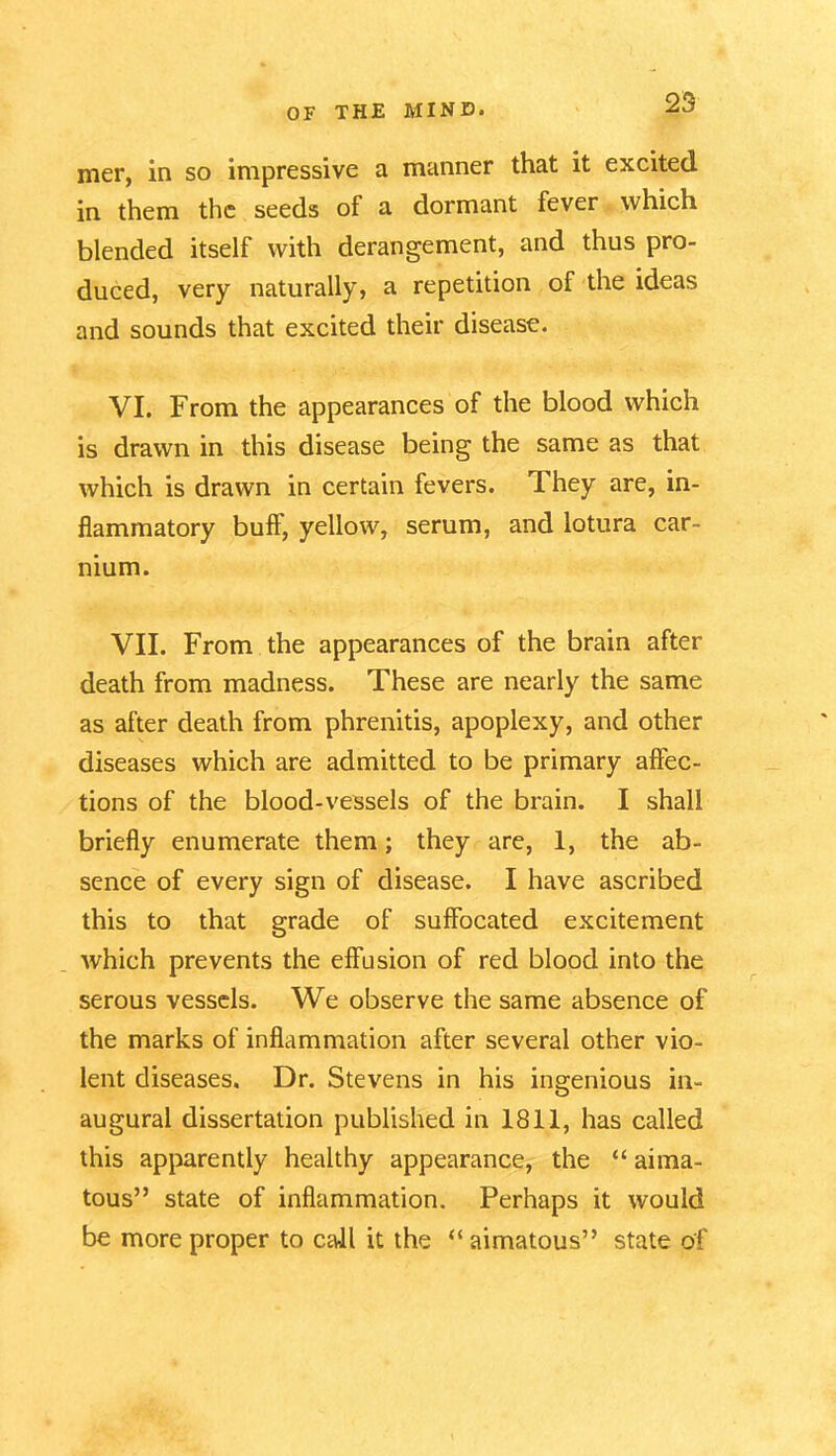 mer, in so impressive a manner that it excited in them the seeds of a dormant fever which blended itself with derangement, and thus pro- duced, very naturally, a repetition of the ideas and sounds that excited their disease. VI. From the appearances of the blood which is drawn in this disease being the same as that which is drawn in certain fevers. They are, in- flammatory buff, yellow, serum, and lotura car- mum. VII. From the appearances of the brain after death from madness. These are nearly the same as after death from phrenitis, apoplexy, and other diseases which are admitted to be primary affec- tions of the blood-vessels of the brain. I shall briefly enumerate them; they are, 1, the ab- sence of every sign of disease. I have ascribed this to that grade of suffocated excitement which prevents the effusion of red blood into the serous vessels. We observe the same absence of the marks of inflammation after several other vio- lent diseases. Dr. Stevens in his ingenious in- augural dissertation published in 1811, has called this apparently healthy appearance, the “ aima- tous” state of inflammation. Perhaps it would be more proper to call it the “ aimatous” state of