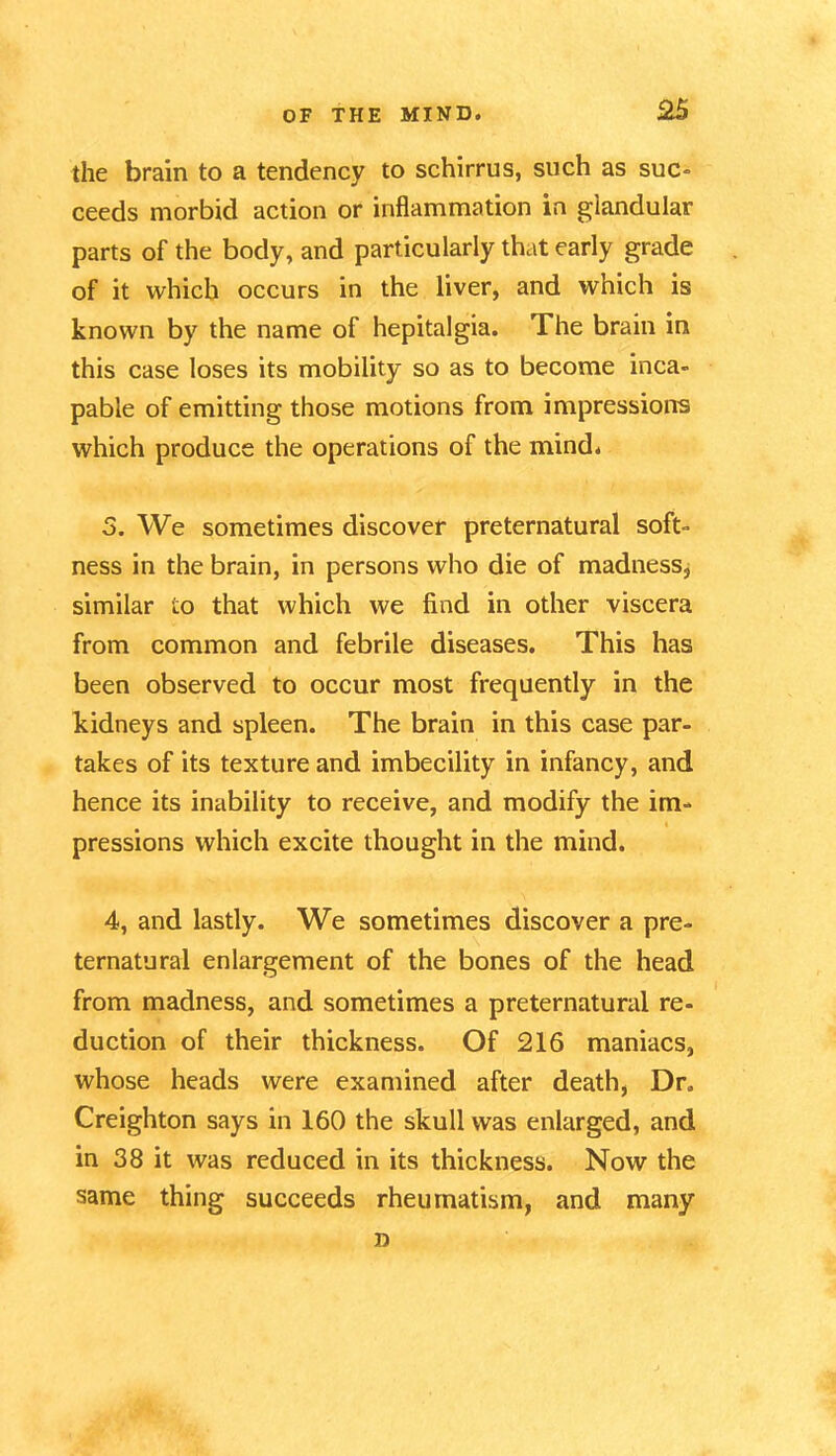 the brain to a tendency to schirrus, such as suc- ceeds morbid action or inflammation in glandular parts of the body, and particularly that early grade of it which occurs in the liver, and which is known by the name of hepitalgia. The brain in this case loses its mobility so as to become inca- pable of emitting those motions from impressions which produce the operations of the mind. 5. We sometimes discover preternatural soft- ness in the brain, in persons who die of madness, similar to that which we find in other viscera from common and febrile diseases. This has been observed to occur most frequently in the kidneys and spleen. The brain in this case par- takes of its texture and imbecility in infancy, and hence its inability to receive, and modify the im- pressions which excite thought in the mind. 4, and lastly. We sometimes discover a pre- ternatural enlargement of the bones of the head from madness, and sometimes a preternatural re- duction of their thickness. Of 216 maniacs, whose heads were examined after death, Dr. Creighton says in 160 the skull was enlarged, and in 38 it was reduced in its thickness. Now the same thing succeeds rheumatism, and many D