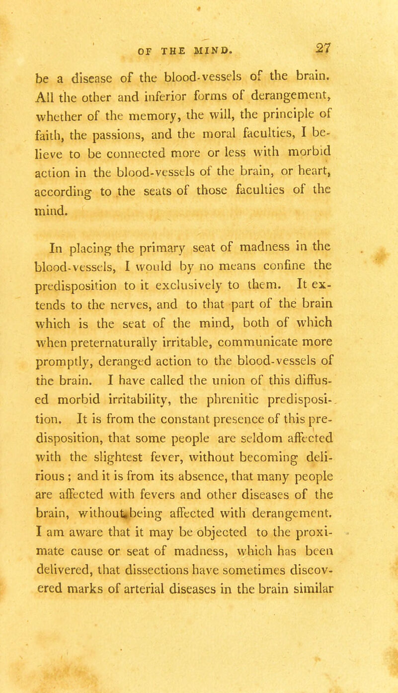 be a disease of the blood-vessels of the brain. All the other and inferior forms of derangement, whether of the memory, the will, the principle of faith, the passions, and the moral faculties, I be- lieve to be connected more or less with morbid action in the blood-vessels of the brain, or heart, according to the seats ol those faculties of the mind. In placing the primary seat of madness in the blood-vessels, I would by no means confine the predisposition to it exclusively to them. It ex- tends to the nerves, and to that part of the brain which is the seat of the mind, both of which when preternaturally irritable, communicate more promptly, deranged action to the blood-vessels of the brain. I have called the union of this diffus- ed morbid irritability, the phrenitic predisposi- tion. It is from the constant presence of this pre- disposition, that some people are seldom affected with the slightest fever, without becoming deli- rious ; and it is from its absence, that many people are affected with fevers and other diseases of the brain, without*being affected with derangement. I am aware that it may be objected to the proxi- mate cause or seat of madness, which has been delivered, that dissections have sometimes discov- ered marks of arterial diseases in the brain similar