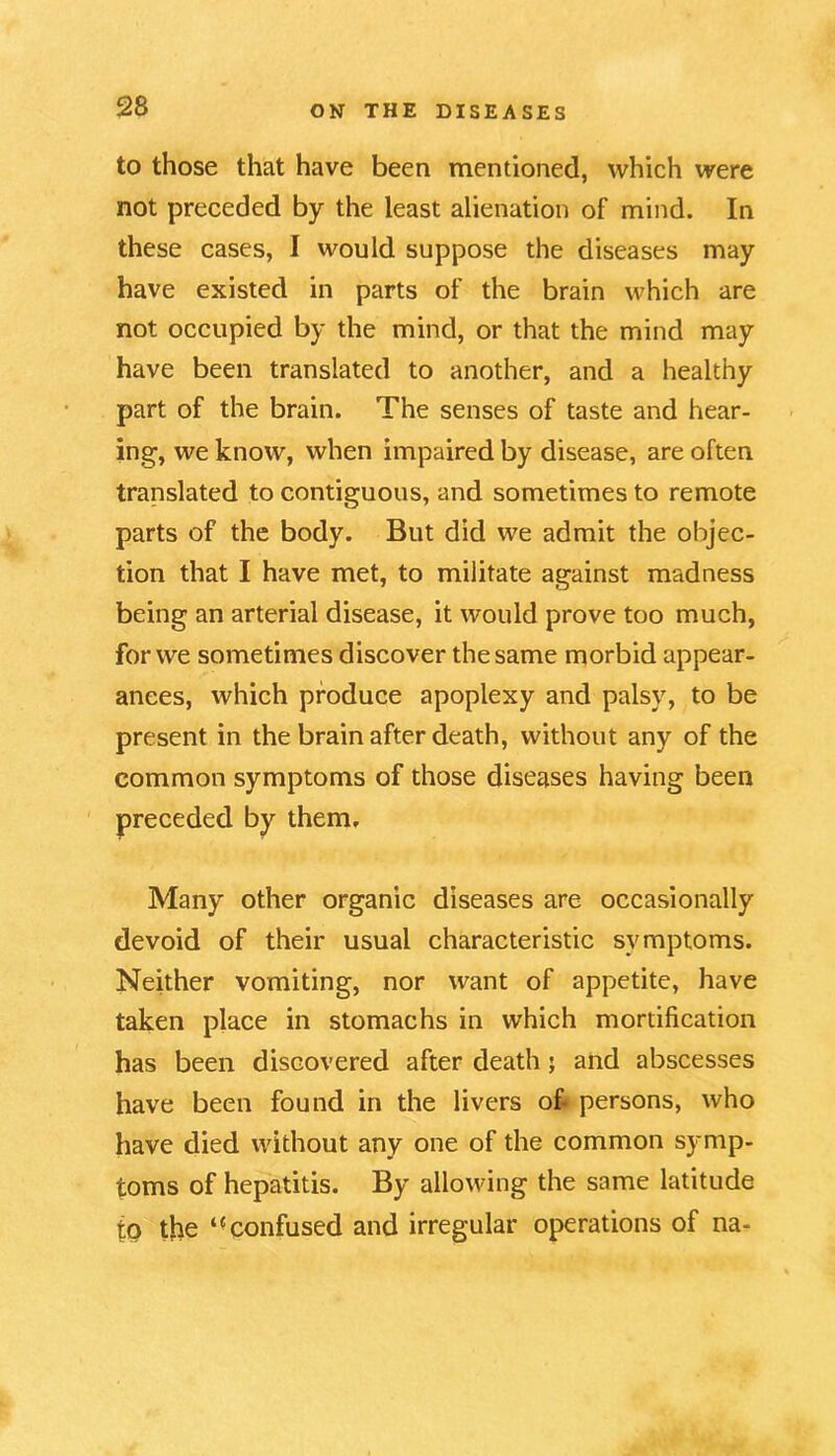 to those that have been mentioned, which were not preceded by the least alienation of mind. In these cases, I would suppose the diseases may have existed in parts of the brain which are not occupied by the mind, or that the mind may have been translated to another, and a healthy part of the brain. The senses of taste and hear- ing, we know, when impaired by disease, are often translated to contiguous, and sometimes to remote parts of the body. But did we admit the objec- tion that I have met, to militate against madness being an arterial disease, it would prove too much, for we sometimes discover the same morbid appear- ances, which produce apoplexy and palsy, to be present in the brain after death, without any of the common symptoms of those diseases having been preceded by them. Many other organic diseases are occasionally devoid of their usual characteristic symptoms. Neither vomiting, nor want of appetite, have taken place in stomachs in which mortification has been discovered after death; and abscesses have been found in the livers of persons, who have died without any one of the common symp- toms of hepatitis. By allowing the same latitude to the confused and irregular operations of na-