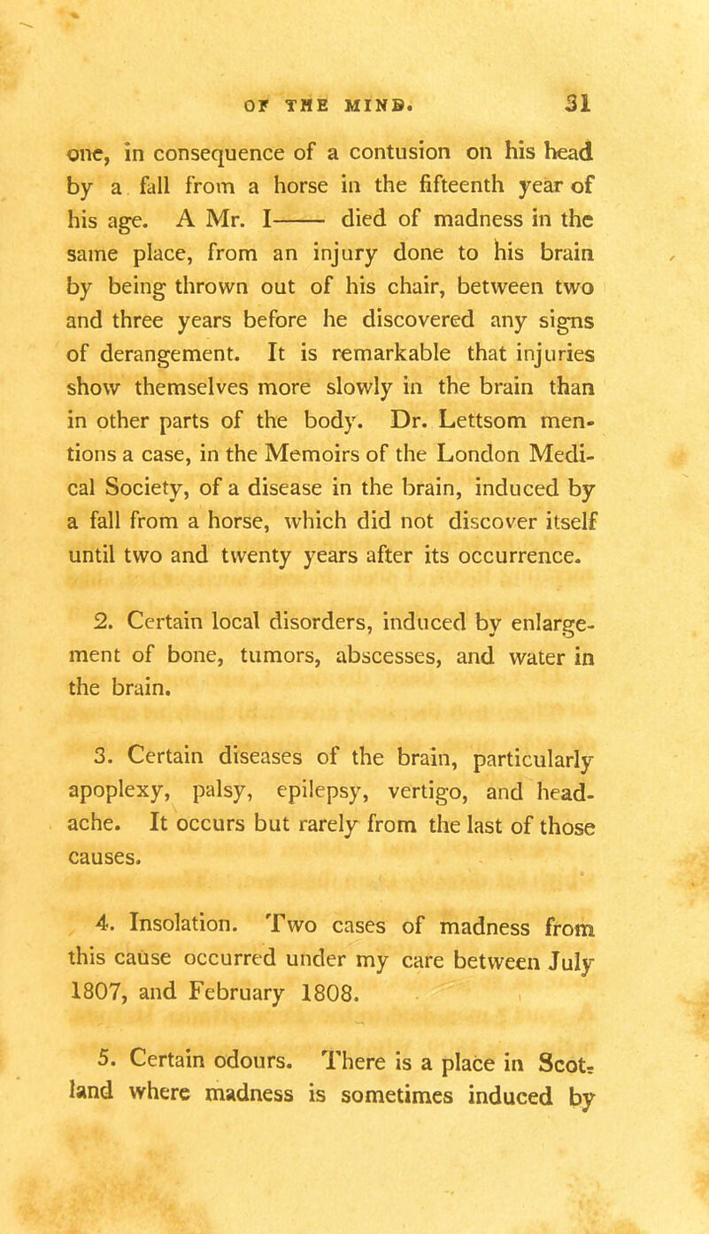 one, in consequence of a contusion on his head by a fall from a horse in the fifteenth year of his age. A Mr. I died of madness in the same place, from an injury done to his brain by being thrown out of his chair, between two and three years before he discovered any signs of derangement. It is remarkable that injuries show themselves more slowly in the brain than in other parts of the body. Dr. Lettsom men- tions a case, in the Memoirs of the London Medi- cal Society, of a disease in the brain, induced by a fall from a horse, which did not discover itself until two and twenty years after its occurrence. 2. Certain local disorders, induced by enlarge- ment of bone, tumors, abscesses, and water in the brain. 3. Certain diseases of the brain, particularly apoplexy, palsy, epilepsy, vertigo, and head- ache. It occurs but rarely from the last of those causes. 4. Insolation. Two cases of madness from this cause occurred under my care between July 1807, and February 1808. 5. Certain odours. There is a place in Scot; land where madness is sometimes induced by