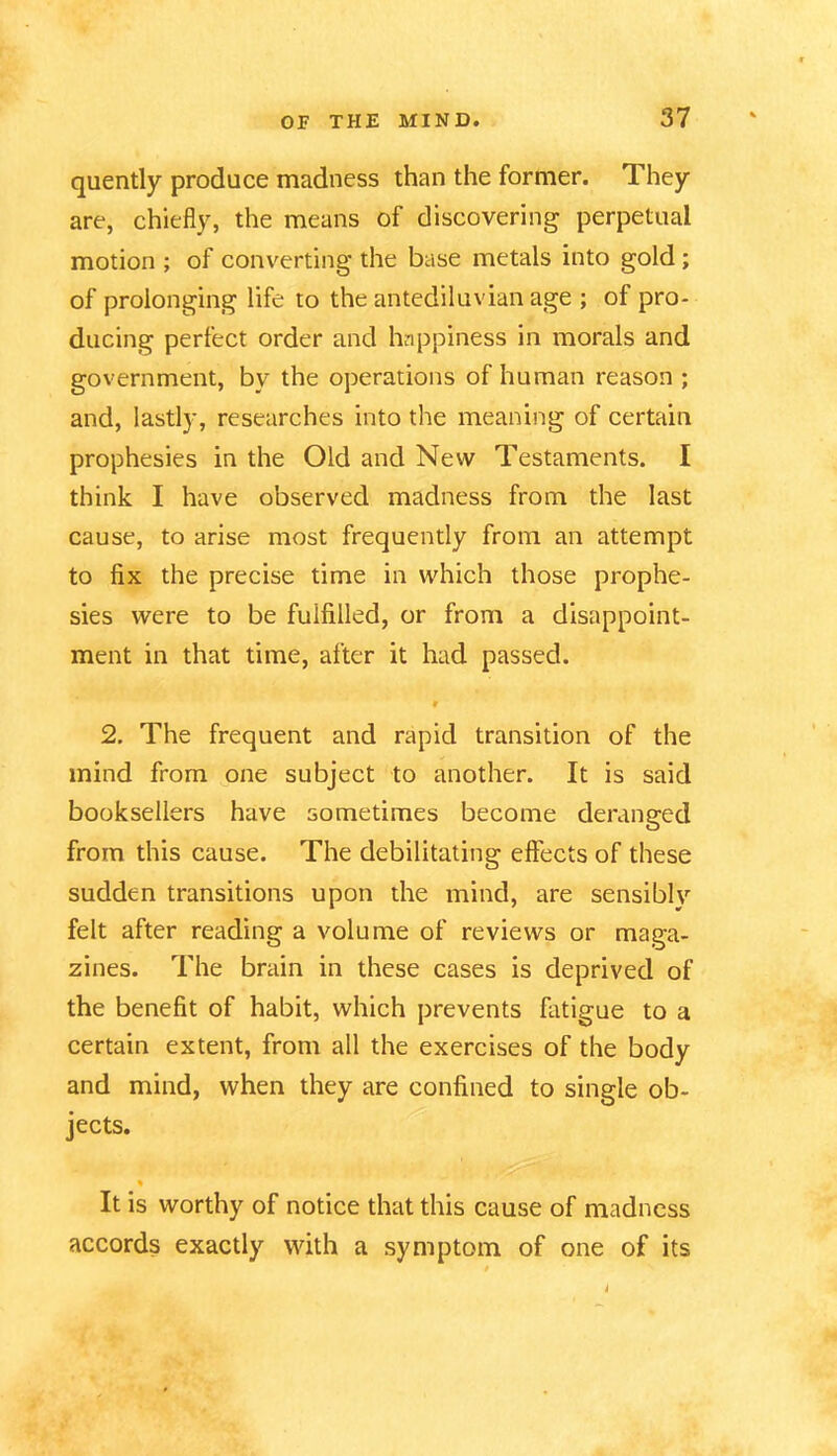 quently produce madness than the former. They are, chiefly, the means of discovering perpetual motion ; of converting the base metals into gold ; of prolonging life to the antediluvian age ; of pro* ducing perfect order and happiness in morals and government, by the operations of human reason ; and, lastly, researches into the meaning of certain prophesies in the Old and New Testaments. I think I have observed madness from the last cause, to arise most frequently from an attempt to fix the precise time in which those prophe- sies were to be fulfilled, or from a disappoint- ment in that time, after it had passed. 9 2. The frequent and rapid transition of the mind from one subject to another. It is said booksellers have sometimes become deranged from this cause. The debilitating effects of these sudden transitions upon the mind, are sensibly felt after reading a volume of reviews or maga- zines. The brain in these cases is deprived of the benefit of habit, which prevents fatigue to a certain extent, from all the exercises of the body and mind, when they are confined to single ob- jects. % It is worthy of notice that this cause of madness accords exactly with a symptom of one of its