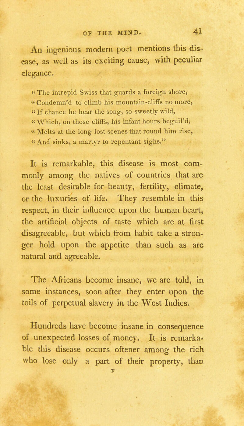 An ingenious modern poet mentions this dis- ease, as well as its exciting cause, with peculiar elegance. “ The intrepid Swiss that guards a foreign shore, “Condemn’d to climb his mountain-cliffs no more, “ If chance he hear the song, so sweetly wild, « Which, on those cliffs, his infant hours beguil’d, “ Melts at the long lost scenes that round him rise, “ And sinks, a martyr to repentant sighs.” It is remarkable, this disease is most com- monly among the natives of countries that are the least desirable for beauty, fertility, climate, or the luxuries of life. They resemble in this respect, in their influence upon the human heart, the artificial objects of taste which are at first disagreeable, but which from habit take a stron- ger hold upon the appetite than such as are natural and agreeable. The Africans become insane, we are told, in some instances, soon after they enter upon the toils of perpetual slavery in the West Indies. Hundreds have become insane in consequence of unexpected losses of money. It is remarka- ble this disease occurs oftener among the rich who lose only a part of their property, than F