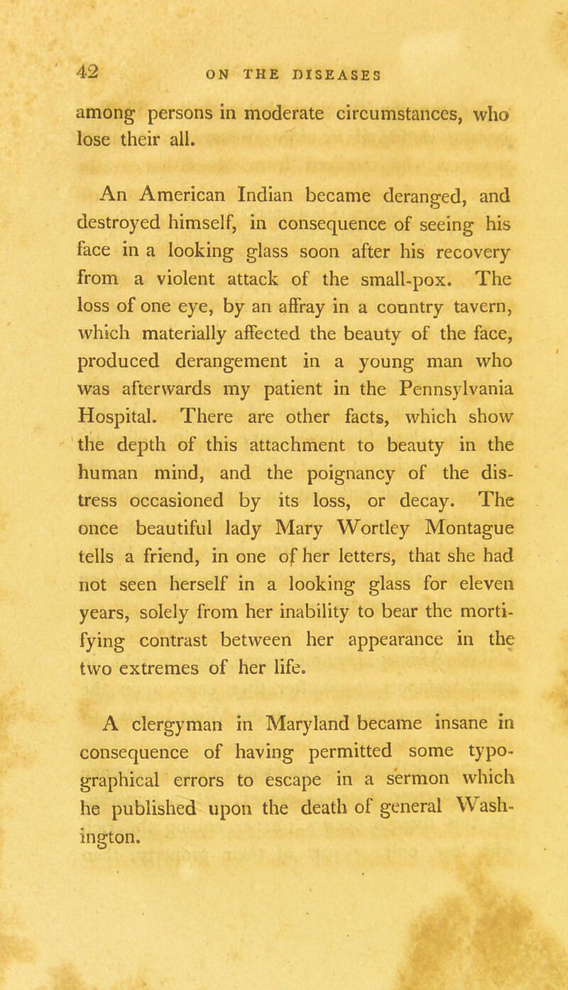 among persons in moderate circumstances, who lose their all. An American Indian became deranged, and destroyed himself, in consequence of seeing his face in a looking glass soon after his recovery from a violent attack of the small-pox. The loss of one eye, by an affray in a country tavern, which materially affected the beauty of the face, produced derangement in a young man who was afterwards my patient in the Pennsylvania Hospital. There are other facts, which show the depth of this attachment to beauty in the human mind, and the poignancy of the dis- tress occasioned by its loss, or decay. The once beautiful lady Mary Wortley Montague tells a friend, in one of her letters, that she had not seen herself in a looking glass for eleven years, solely from her inability to bear the morti- fying contrast between her appearance in the two extremes of her life. A clergyman in Maryland became insane in consequence of having permitted some typo- graphical errors to escape in a sermon which he published upon the death of general Wash- ington.