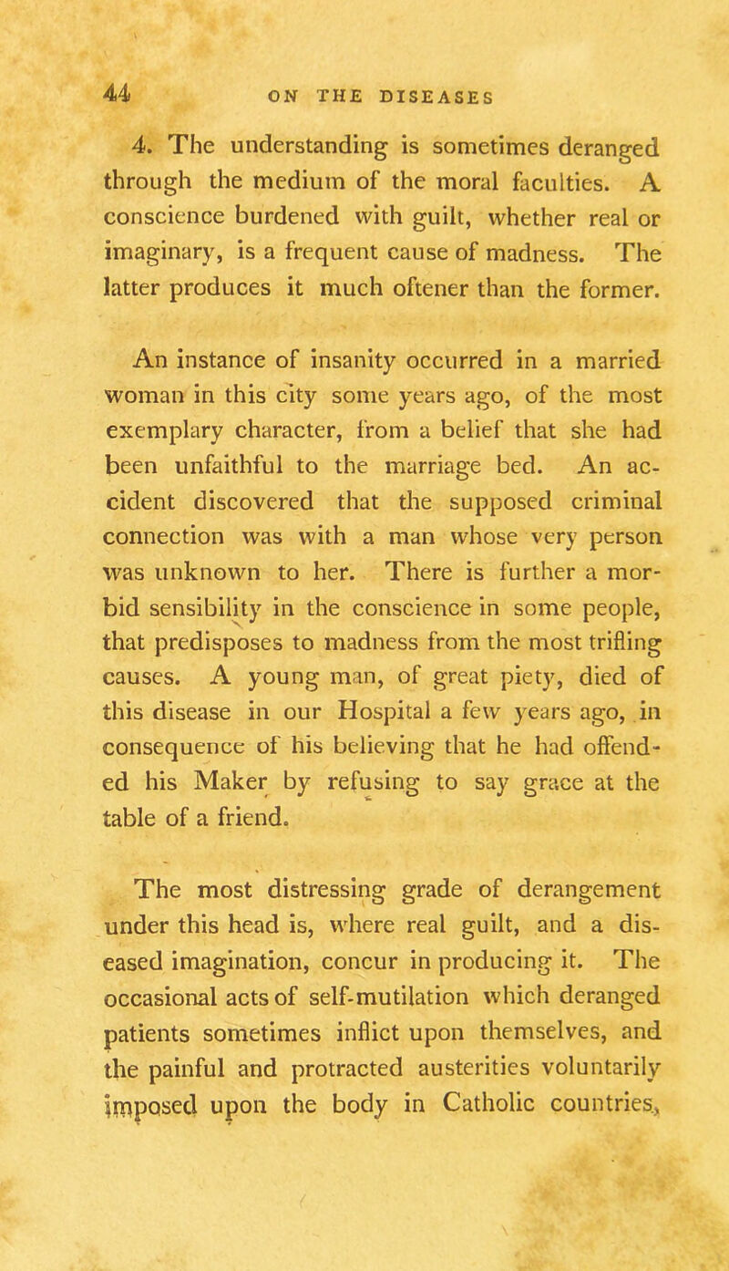 4. The understanding is sometimes deranged through the medium of the moral faculties. A conscience burdened with guilt, whether real or imaginary, is a frequent cause of madness. The latter produces it much oftener than the former. An instance of insanity occurred in a married woman in this city some years ago, of the most exemplary character, from a belief that she had been unfaithful to the marriage bed. An ac- cident discovered that the supposed criminal connection was with a man whose very person was unknown to her. There is further a mor- bid sensibility in the conscience in some people, that predisposes to madness from the most trifling causes. A young man, of great piety, died of this disease in our Hospital a few years ago, in consequence of his believing that he had offend- ed his Maker by refusing to say grace at the table of a friend. The most distressing grade of derangement under this head is, where real guilt, and a dis- eased imagination, concur in producing it. The occasional acts of self-mutilation which deranged patients sometimes inflict upon themselves, and the painful and protracted austerities voluntarily imposed upon the body in Catholic countries.,