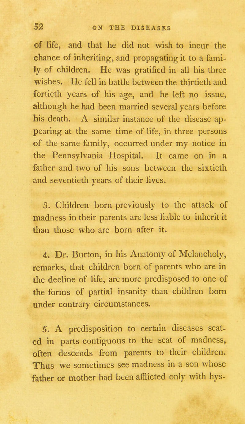 of life, and that he did not wish to incur the chance of inheriting, and propagating it to a fami- ly of children. He was gratified in all his three wishes. He fell in battle between the thirtieth and fortieth years of his age, and he left no issue, although he had been married several years before his death. A similar instance of the disease ap- pearing at the same time of life, in three persons of the same family, occurred under my notice in the Pennsylvania Hospital. It came on in a father and two of his sons between the sixtieth and seventieth years of their lives. 3. Children born previously to the attack of madness in their parents are less liable to inherit it than those who are born after it. 4. Dr. Burton, in his Anatomy of Melancholy, remarks, that children born of parents who are in the decline of life, are more predisposed to one of the forms of partial insanity than children born under contrary circumstances. 5. A predisposition to certain diseases seat- ed in parts contiguous to the seat of madness, often descends from parents to their children. Thus we sometimes see madness in a son whose father or mother had been afflicted only with hys-