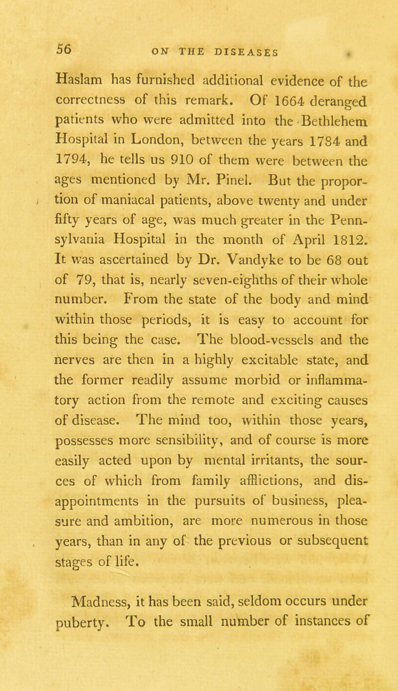 Haslam has furnished additional evidence of the correctness of this remark. Of 1664 deranged patients who were admitted into the Bethlehem Hospital in London, between the years 1784 and 1794, he tells us 910 of them were between the ages mentioned by Mr. Pinel. But the propor- tion of maniacal patients, above twenty and under fifty years of age, was much greater in the Penn- sylvania Hospital in the month of April 1812. It was ascertained by Dr. Vandyke to be 68 out of 79, that is, nearly seven-eighths of their whole number. From the state of the body and mind within those periods, it is easy to account for this being the case. The blood-vessels and the nerves are then in a highly excitable state, and the former readily assume morbid or inflamma- tory action from the remote and exciting causes of disease. The mind too, within those years, possesses more sensibility, and of course is more easily acted upon by mental irritants, the sour- ces of which from family afflictions, and dis- appointments in the pursuits of business, plea- sure and ambition, are more numerous in those years, than in any of the previous or subsequent stages of life. Madness, it has been said, seldom occurs under puberty. To the small number of instances of