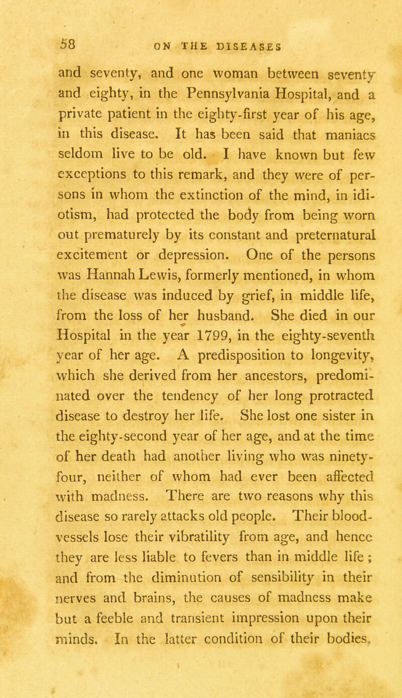 and seventy, and one woman between seventy and eighty, in the Pennsylvania Hospital, and a private patient in the eighty-first year of his age, in this disease. It has been said that maniacs seldom live to be old. I have known but few exceptions to this remark, and they were of per- sons in whom the extinction of the mind, in idi- otism, had protected the body from being worn out prematurely by its constant and preternatural excitement or depression. One of the persons was Hannah Lewis, formerly mentioned, in whom the disease was induced by grief, in middle life, from the loss of her husband. She died in our Hospital in the year 1799, in the eighty-seventh year of her age. A predisposition to longevity, which she derived from her ancestors, predomi- nated over the tendency of her long protracted disease to destroy her life. She lost one sister in the eighty-second year of her age, and at the time of her death had another living who was ninety- four, neither of whom had ever been affected with madness. There are two reasons why this disease so rarely attacks old people. Their blood- vessels lose their vibratility from age, and hence they are less liable to fevers than in middle life ; and from the diminution of sensibility in their nerves and brains, the causes of madness make but a feeble and transient impression upon their minds. In the latter condition of their bodies.