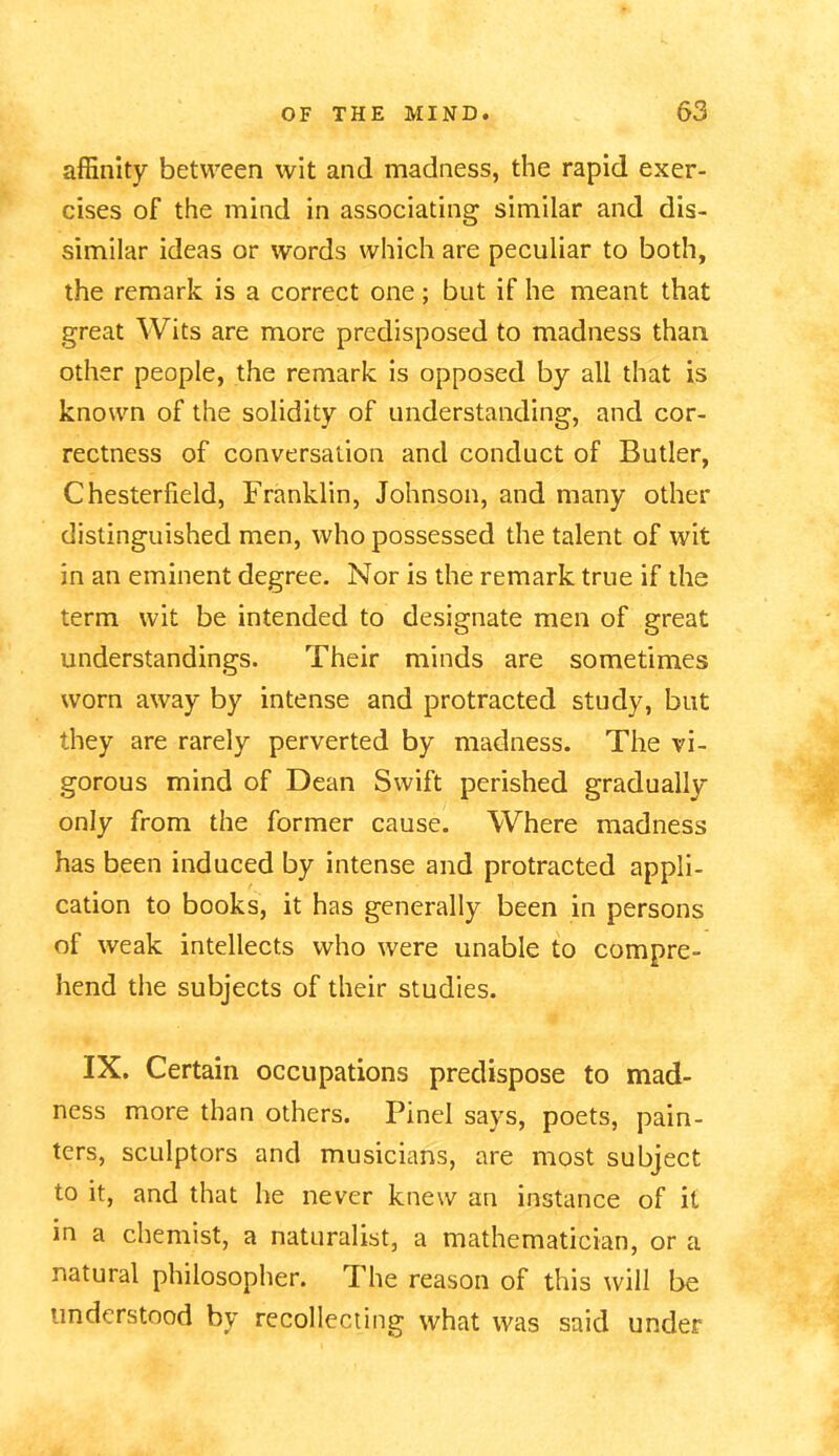 affinity between wit and madness, the rapid exer- cises of the mind in associating similar and dis- similar ideas or words which are peculiar to both, the remark is a correct one; but if he meant that great Wits are more predisposed to madness than other people, the remark is opposed by all that is known of the solidity of understanding, and cor- rectness of conversation and conduct of Butler, Chesterfield, Franklin, Johnson, and many other distinguished men, who possessed the talent of wit in an eminent degree. Nor is the remark true if the term wit be intended to designate men of great understandings. Their minds are sometimes worn away by intense and protracted study, but they are rarely perverted by madness. The vi- gorous mind of Dean Swift perished gradually only from the former cause. Where madness has been induced by intense and protracted appli- cation to books, it has generally been in persons of weak intellects who were unable to compre- hend the subjects of their studies. IX. Certain occupations predispose to mad- ness more than others. Pinel says, poets, pain- ters, sculptors and musicians, are most subject to it, and that he never knew an instance of it in a chemist, a naturalist, a mathematician, or a natural philosopher. The reason of this will be understood by recollecting what was said under