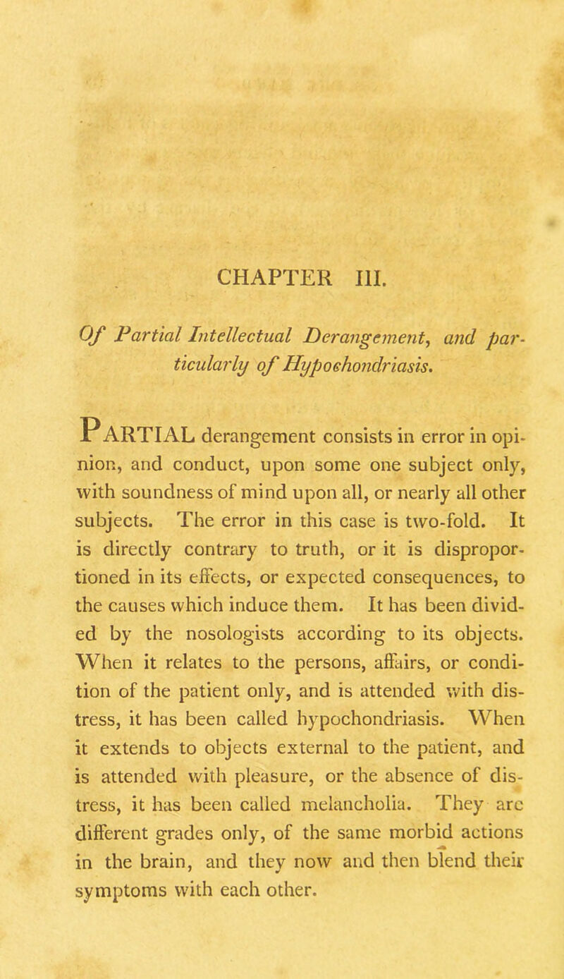 CHAPTER III. Of Partial Intellectual Derangement, and par- ticularly of Hypochondriasis. PARTIAL derangement consists in error in opi- nion, and conduct, upon some one subject only, with soundness of mind upon all, or nearly all other subjects. The error in this case is two-fold. It is directly contrary to truth, or it is dispropor- tioned in its effects, or expected consequences, to the causes which induce them. It has been divid- ed by the nosologists according to its objects. When it relates to the persons, affairs, or condi- tion of the patient only, and is attended with dis- tress, it has been called hypochondriasis. When it extends to objects external to the patient, and is attended with pleasure, or the absence of dis- tress, it has been called melancholia. They arc different grades only, of the same morbid actions in the brain, and they now and then blend their symptoms with each other.